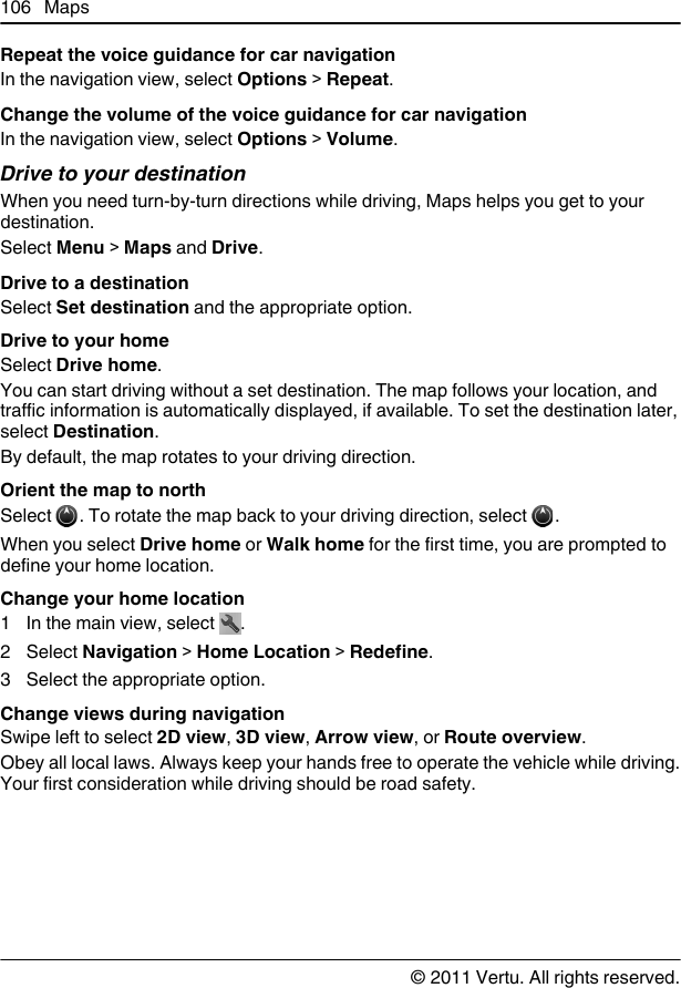 Repeat the voice guidance for car navigationIn the navigation view, select Options &gt; Repeat.Change the volume of the voice guidance for car navigationIn the navigation view, select Options &gt; Volume.Drive to your destinationWhen you need turn-by-turn directions while driving, Maps helps you get to yourdestination.Select Menu &gt; Maps and Drive.Drive to a destinationSelect Set destination and the appropriate option.Drive to your homeSelect Drive home.You can start driving without a set destination. The map follows your location, andtraffic information is automatically displayed, if available. To set the destination later,select Destination.By default, the map rotates to your driving direction.Orient the map to northSelect  . To rotate the map back to your driving direction, select  .When you select Drive home or Walk home for the first time, you are prompted todefine your home location.Change your home location1 In the main view, select  .2 Select Navigation &gt; Home Location &gt; Redefine.3 Select the appropriate option.Change views during navigationSwipe left to select 2D view, 3D view, Arrow view, or Route overview.Obey all local laws. Always keep your hands free to operate the vehicle while driving.Your first consideration while driving should be road safety.106 Maps© 2011 Vertu. All rights reserved.