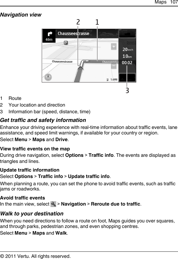 Navigation view1Route2 Your location and direction3 Information bar (speed, distance, time)Get traffic and safety informationEnhance your driving experience with real-time information about traffic events, laneassistance, and speed limit warnings, if available for your country or region.Select Menu &gt; Maps and Drive.View traffic events on the mapDuring drive navigation, select Options &gt; Traffic info. The events are displayed astriangles and lines.Update traffic informationSelect Options &gt; Traffic info &gt; Update traffic info.When planning a route, you can set the phone to avoid traffic events, such as trafficjams or roadworks.Avoid traffic eventsIn the main view, select   &gt; Navigation &gt; Reroute due to traffic.Walk to your destinationWhen you need directions to follow a route on foot, Maps guides you over squares,and through parks, pedestrian zones, and even shopping centres.Select Menu &gt; Maps and Walk.Maps 107© 2011 Vertu. All rights reserved.