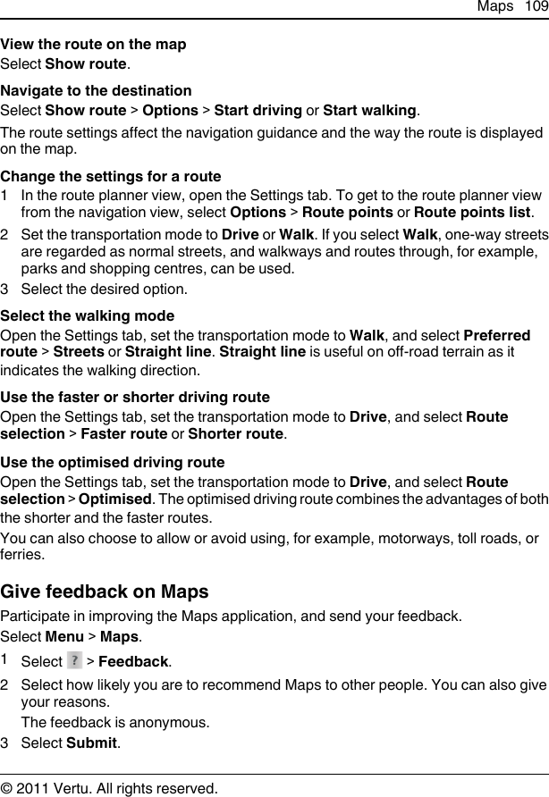 View the route on the mapSelect Show route.Navigate to the destinationSelect Show route &gt; Options &gt; Start driving or Start walking.The route settings affect the navigation guidance and the way the route is displayedon the map.Change the settings for a route1 In the route planner view, open the Settings tab. To get to the route planner viewfrom the navigation view, select Options &gt; Route points or Route points list.2 Set the transportation mode to Drive or Walk. If you select Walk, one-way streetsare regarded as normal streets, and walkways and routes through, for example,parks and shopping centres, can be used.3 Select the desired option.Select the walking modeOpen the Settings tab, set the transportation mode to Walk, and select Preferredroute &gt; Streets or Straight line. Straight line is useful on off-road terrain as itindicates the walking direction.Use the faster or shorter driving routeOpen the Settings tab, set the transportation mode to Drive, and select Routeselection &gt; Faster route or Shorter route.Use the optimised driving routeOpen the Settings tab, set the transportation mode to Drive, and select Routeselection &gt; Optimised. The optimised driving route combines the advantages of boththe shorter and the faster routes.You can also choose to allow or avoid using, for example, motorways, toll roads, orferries.Give feedback on MapsParticipate in improving the Maps application, and send your feedback.Select Menu &gt; Maps.1Select   &gt; Feedback.2 Select how likely you are to recommend Maps to other people. You can also giveyour reasons.The feedback is anonymous.3 Select Submit.Maps 109© 2011 Vertu. All rights reserved.