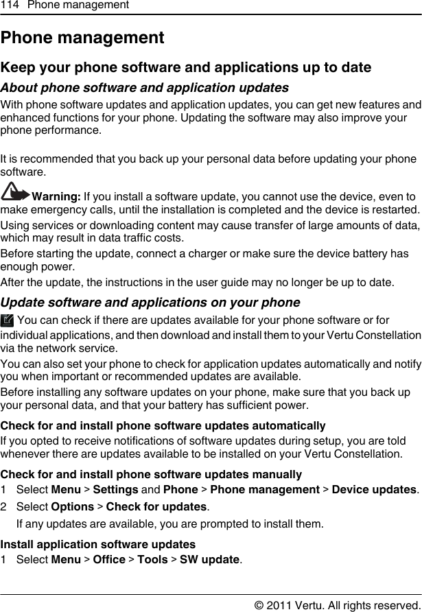 Phone managementKeep your phone software and applications up to dateAbout phone software and application updates With phone software updates and application updates, you can get new features andenhanced functions for your phone. Updating the software may also improve yourphone performance.It is recommended that you back up your personal data before updating your phonesoftware.Warning: If you install a software update, you cannot use the device, even tomake emergency calls, until the installation is completed and the device is restarted.Using services or downloading content may cause transfer of large amounts of data,which may result in data traffic costs.Before starting the update, connect a charger or make sure the device battery hasenough power.After the update, the instructions in the user guide may no longer be up to date.Update software and applications on your phone You can check if there are updates available for your phone software or forindividual applications, and then download and install them to your Vertu Constellationvia the network service.You can also set your phone to check for application updates automatically and notifyyou when important or recommended updates are available.Before installing any software updates on your phone, make sure that you back upyour personal data, and that your battery has sufficient power.Check for and install phone software updates automaticallyIf you opted to receive notifications of software updates during setup, you are toldwhenever there are updates available to be installed on your Vertu Constellation.Check for and install phone software updates manually1 Select Menu &gt; Settings and Phone &gt; Phone management &gt; Device updates.2 Select Options &gt; Check for updates.If any updates are available, you are prompted to install them.Install application software updates1 Select Menu &gt; Office &gt; Tools &gt; SW update.114 Phone management© 2011 Vertu. All rights reserved.
