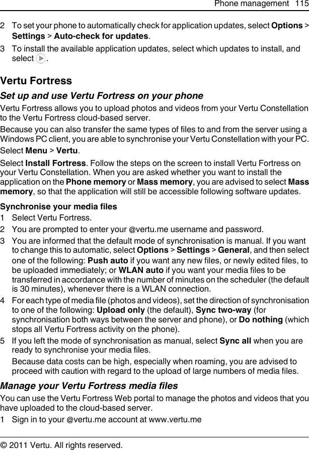 2 To set your phone to automatically check for application updates, select Options &gt;Settings &gt; Auto-check for updates.3 To install the available application updates, select which updates to install, andselect  .Vertu FortressSet up and use Vertu Fortress on your phoneVertu Fortress allows you to upload photos and videos from your Vertu Constellationto the Vertu Fortress cloud-based server.Because you can also transfer the same types of files to and from the server using aWindows PC client, you are able to synchronise your Vertu Constellation with your PC.Select Menu &gt; Vertu.Select Install Fortress. Follow the steps on the screen to install Vertu Fortress onyour Vertu Constellation. When you are asked whether you want to install theapplication on the Phone memory or Mass memory, you are advised to select Massmemory, so that the application will still be accessible following software updates.Synchronise your media files1 Select Vertu Fortress.2 You are prompted to enter your @vertu.me username and password.3 You are informed that the default mode of synchronisation is manual. If you wantto change this to automatic, select Options &gt; Settings &gt; General, and then selectone of the following: Push auto if you want any new files, or newly edited files, tobe uploaded immediately; or WLAN auto if you want your media files to betransferred in accordance with the number of minutes on the scheduler (the defaultis 30 minutes), whenever there is a WLAN connection.4 For each type of media file (photos and videos), set the direction of synchronisationto one of the following: Upload only (the default), Sync two-way (forsynchronisation both ways between the server and phone), or Do nothing (whichstops all Vertu Fortress activity on the phone).5 If you left the mode of synchronisation as manual, select Sync all when you areready to synchronise your media files.Because data costs can be high, especially when roaming, you are advised toproceed with caution with regard to the upload of large numbers of media files.Manage your Vertu Fortress media filesYou can use the Vertu Fortress Web portal to manage the photos and videos that youhave uploaded to the cloud-based server.1 Sign in to your @vertu.me account at www.vertu.mePhone management 115© 2011 Vertu. All rights reserved.