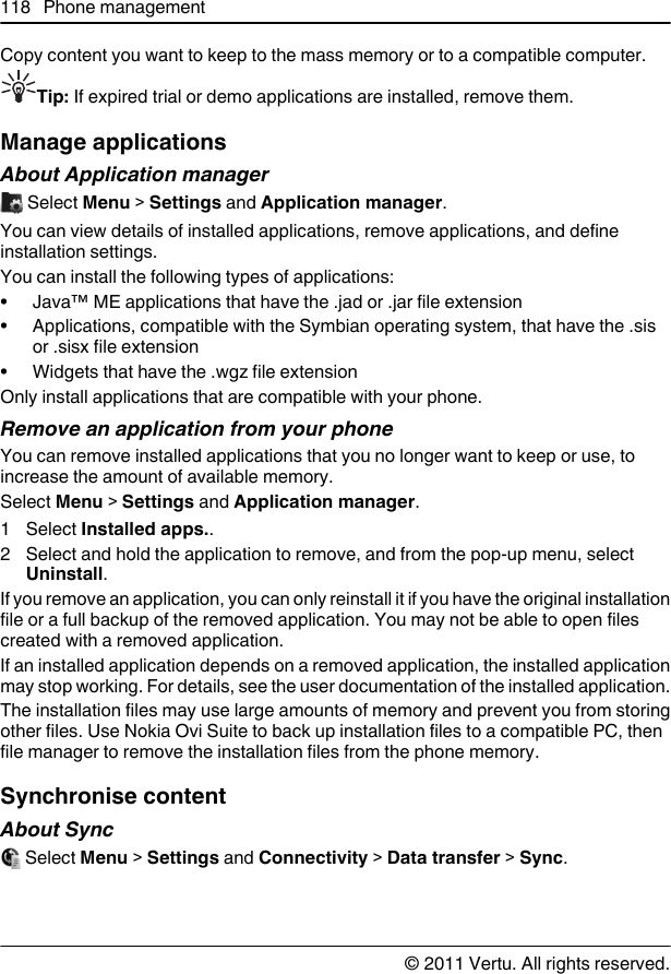 Copy content you want to keep to the mass memory or to a compatible computer.Tip: If expired trial or demo applications are installed, remove them.Manage applicationsAbout Application manager Select Menu &gt; Settings and Application manager.You can view details of installed applications, remove applications, and defineinstallation settings.You can install the following types of applications:• Java™ ME applications that have the .jad or .jar file extension• Applications, compatible with the Symbian operating system, that have the .sisor .sisx file extension• Widgets that have the .wgz file extensionOnly install applications that are compatible with your phone.Remove an application from your phoneYou can remove installed applications that you no longer want to keep or use, toincrease the amount of available memory.Select Menu &gt; Settings and Application manager.1 Select Installed apps..2 Select and hold the application to remove, and from the pop-up menu, selectUninstall.If you remove an application, you can only reinstall it if you have the original installationfile or a full backup of the removed application. You may not be able to open filescreated with a removed application.If an installed application depends on a removed application, the installed applicationmay stop working. For details, see the user documentation of the installed application.The installation files may use large amounts of memory and prevent you from storingother files. Use Nokia Ovi Suite to back up installation files to a compatible PC, thenfile manager to remove the installation files from the phone memory.Synchronise contentAbout Sync Select Menu &gt; Settings and Connectivity &gt; Data transfer &gt; Sync.118 Phone management© 2011 Vertu. All rights reserved.