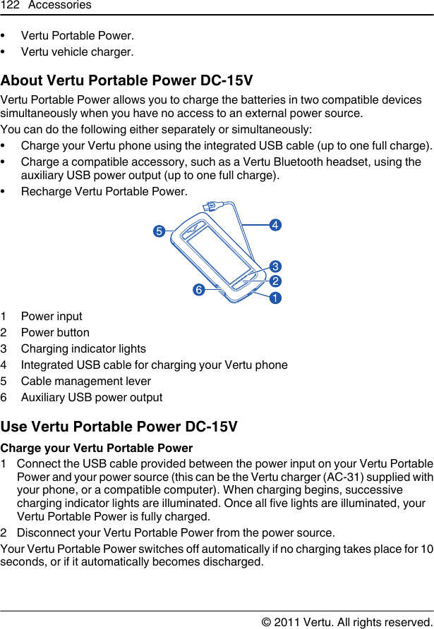 • Vertu Portable Power.• Vertu vehicle charger.About Vertu Portable Power DC-15VVertu Portable Power allows you to charge the batteries in two compatible devicessimultaneously when you have no access to an external power source.You can do the following either separately or simultaneously:• Charge your Vertu phone using the integrated USB cable (up to one full charge).• Charge a compatible accessory, such as a Vertu Bluetooth headset, using theauxiliary USB power output (up to one full charge).• Recharge Vertu Portable Power.1Power input2 Power button3 Charging indicator lights4 Integrated USB cable for charging your Vertu phone5 Cable management lever6 Auxiliary USB power outputUse Vertu Portable Power DC-15VCharge your Vertu Portable Power1 Connect the USB cable provided between the power input on your Vertu PortablePower and your power source (this can be the Vertu charger (AC-31) supplied withyour phone, or a compatible computer). When charging begins, successivecharging indicator lights are illuminated. Once all five lights are illuminated, yourVertu Portable Power is fully charged.2 Disconnect your Vertu Portable Power from the power source.Your Vertu Portable Power switches off automatically if no charging takes place for 10seconds, or if it automatically becomes discharged.122 Accessories© 2011 Vertu. All rights reserved.