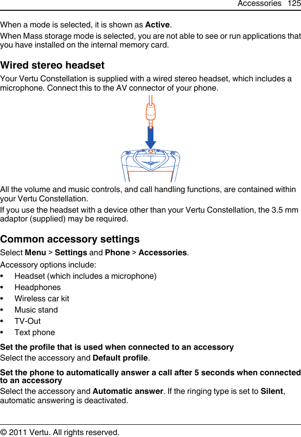 When a mode is selected, it is shown as Active.When Mass storage mode is selected, you are not able to see or run applications thatyou have installed on the internal memory card.Wired stereo headsetYour Vertu Constellation is supplied with a wired stereo headset, which includes amicrophone. Connect this to the AV connector of your phone.All the volume and music controls, and call handling functions, are contained withinyour Vertu Constellation.If you use the headset with a device other than your Vertu Constellation, the 3.5 mmadaptor (supplied) may be required.Common accessory settingsSelect Menu &gt; Settings and Phone &gt; Accessories.Accessory options include:• Headset (which includes a microphone)•Headphones• Wireless car kit•Music stand•TV-Out•Text phoneSet the profile that is used when connected to an accessorySelect the accessory and Default profile.Set the phone to automatically answer a call after 5 seconds when connectedto an accessorySelect the accessory and Automatic answer. If the ringing type is set to Silent,automatic answering is deactivated.Accessories 125© 2011 Vertu. All rights reserved.