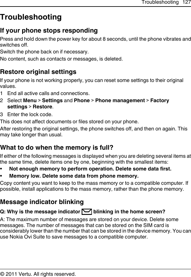 TroubleshootingIf your phone stops respondingPress and hold down the power key for about 8 seconds, until the phone vibrates andswitches off.Switch the phone back on if necessary.No content, such as contacts or messages, is deleted.Restore original settingsIf your phone is not working properly, you can reset some settings to their originalvalues.1 End all active calls and connections.2 Select Menu &gt; Settings and Phone &gt; Phone management &gt; Factorysettings &gt; Restore.3 Enter the lock code.This does not affect documents or files stored on your phone.After restoring the original settings, the phone switches off, and then on again. Thismay take longer than usual.What to do when the memory is full?If either of the following messages is displayed when you are deleting several items atthe same time, delete items one by one, beginning with the smallest items:•Not enough memory to perform operation. Delete some data first.•Memory low. Delete some data from phone memory.Copy content you want to keep to the mass memory or to a compatible computer. Ifpossible, install applications to the mass memory, rather than the phone memory.Message indicator blinkingQ: Why is the message indicator   blinking in the home screen?A: The maximum number of messages are stored on your device. Delete somemessages. The number of messages that can be stored on the SIM card isconsiderably lower than the number that can be stored in the device memory. You canuse Nokia Ovi Suite to save messages to a compatible computer.Troubleshooting 127© 2011 Vertu. All rights reserved.