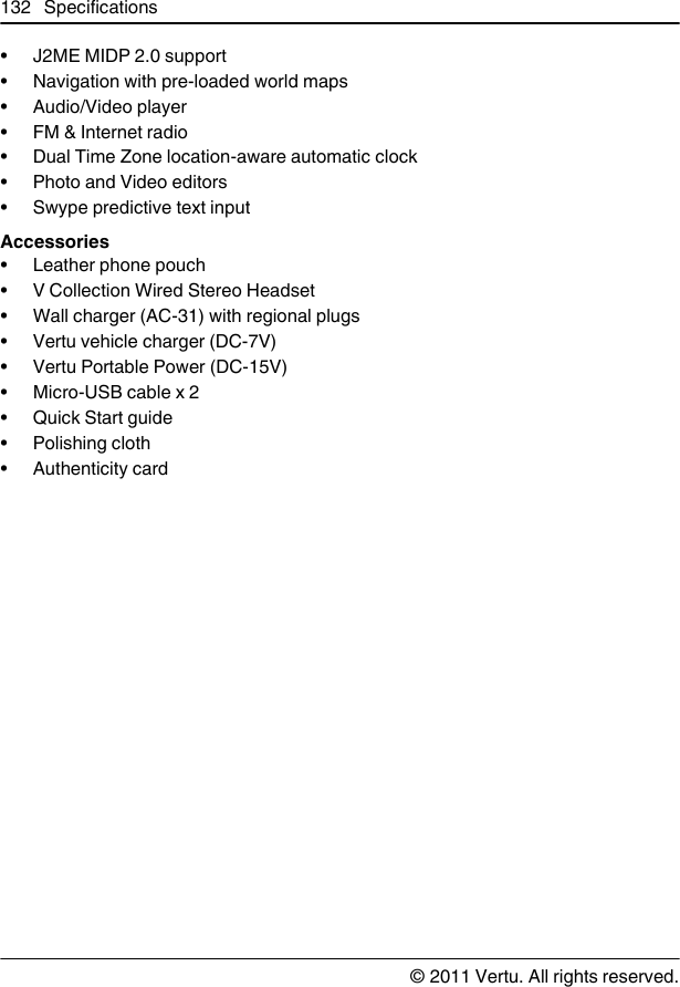 • J2ME MIDP 2.0 support• Navigation with pre-loaded world maps• Audio/Video player•FM &amp; Internet radio• Dual Time Zone location-aware automatic clock• Photo and Video editors• Swype predictive text inputAccessories• Leather phone pouch• V Collection Wired Stereo Headset• Wall charger (AC-31) with regional plugs• Vertu vehicle charger (DC-7V)• Vertu Portable Power (DC-15V)•Micro-USB cable x 2•Quick Start guide• Polishing cloth•Authenticity card132 Specifications© 2011 Vertu. All rights reserved.