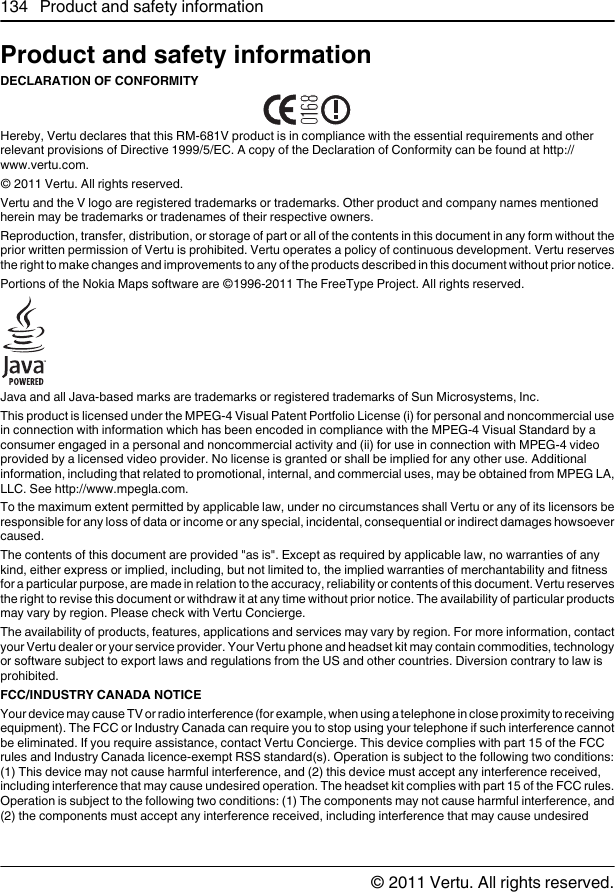 Product and safety informationDECLARATION OF CONFORMITYHereby, Vertu declares that this RM-681V product is in compliance with the essential requirements and otherrelevant provisions of Directive 1999/5/EC. A copy of the Declaration of Conformity can be found at http://www.vertu.com.© 2011 Vertu. All rights reserved.Vertu and the V logo are registered trademarks or trademarks. Other product and company names mentionedherein may be trademarks or tradenames of their respective owners.Reproduction, transfer, distribution, or storage of part or all of the contents in this document in any form without theprior written permission of Vertu is prohibited. Vertu operates a policy of continuous development. Vertu reservesthe right to make changes and improvements to any of the products described in this document without prior notice.Portions of the Nokia Maps software are ©1996-2011 The FreeType Project. All rights reserved.Java and all Java-based marks are trademarks or registered trademarks of Sun Microsystems, Inc.This product is licensed under the MPEG-4 Visual Patent Portfolio License (i) for personal and noncommercial usein connection with information which has been encoded in compliance with the MPEG-4 Visual Standard by aconsumer engaged in a personal and noncommercial activity and (ii) for use in connection with MPEG-4 videoprovided by a licensed video provider. No license is granted or shall be implied for any other use. Additionalinformation, including that related to promotional, internal, and commercial uses, may be obtained from MPEG LA,LLC. See http://www.mpegla.com.To the maximum extent permitted by applicable law, under no circumstances shall Vertu or any of its licensors beresponsible for any loss of data or income or any special, incidental, consequential or indirect damages howsoevercaused.The contents of this document are provided &quot;as is&quot;. Except as required by applicable law, no warranties of anykind, either express or implied, including, but not limited to, the implied warranties of merchantability and fitnessfor a particular purpose, are made in relation to the accuracy, reliability or contents of this document. Vertu reservesthe right to revise this document or withdraw it at any time without prior notice. The availability of particular productsmay vary by region. Please check with Vertu Concierge.The availability of products, features, applications and services may vary by region. For more information, contactyour Vertu dealer or your service provider. Your Vertu phone and headset kit may contain commodities, technologyor software subject to export laws and regulations from the US and other countries. Diversion contrary to law isprohibited.FCC/INDUSTRY CANADA NOTICEYour device may cause TV or radio interference (for example, when using a telephone in close proximity to receivingequipment). The FCC or Industry Canada can require you to stop using your telephone if such interference cannotbe eliminated. If you require assistance, contact Vertu Concierge. This device complies with part 15 of the FCCrules and Industry Canada licence-exempt RSS standard(s). Operation is subject to the following two conditions:(1) This device may not cause harmful interference, and (2) this device must accept any interference received,including interference that may cause undesired operation. The headset kit complies with part 15 of the FCC rules.Operation is subject to the following two conditions: (1) The components may not cause harmful interference, and(2) the components must accept any interference received, including interference that may cause undesired134 Product and safety information© 2011 Vertu. All rights reserved.