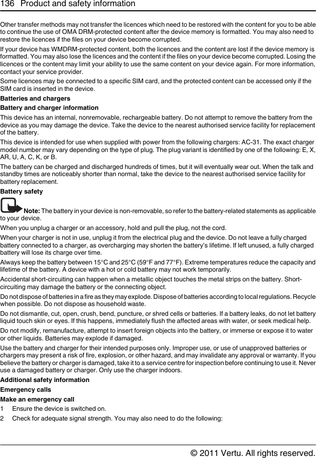 Other transfer methods may not transfer the licences which need to be restored with the content for you to be ableto continue the use of OMA DRM-protected content after the device memory is formatted. You may also need torestore the licences if the files on your device become corrupted.If your device has WMDRM-protected content, both the licences and the content are lost if the device memory isformatted. You may also lose the licences and the content if the files on your device become corrupted. Losing thelicences or the content may limit your ability to use the same content on your device again. For more information,contact your service provider.Some licences may be connected to a specific SIM card, and the protected content can be accessed only if theSIM card is inserted in the device.Batteries and chargersBattery and charger informationThis device has an internal, nonremovable, rechargeable battery. Do not attempt to remove the battery from thedevice as you may damage the device. Take the device to the nearest authorised service facility for replacementof the battery.This device is intended for use when supplied with power from the following chargers: AC-31. The exact chargermodel number may vary depending on the type of plug. The plug variant is identified by one of the following: E, X,AR, U, A, C, K, or B.The battery can be charged and discharged hundreds of times, but it will eventually wear out. When the talk andstandby times are noticeably shorter than normal, take the device to the nearest authorised service facility forbattery replacement.Battery safetyNote: The battery in your device is non-removable, so refer to the battery-related statements as applicableto your device.When you unplug a charger or an accessory, hold and pull the plug, not the cord.When your charger is not in use, unplug it from the electrical plug and the device. Do not leave a fully chargedbattery connected to a charger, as overcharging may shorten the battery’s lifetime. If left unused, a fully chargedbattery will lose its charge over time.Always keep the battery between 15°C and 25°C (59°F and 77°F). Extreme temperatures reduce the capacity andlifetime of the battery. A device with a hot or cold battery may not work temporarily.Accidental short-circuiting can happen when a metallic object touches the metal strips on the battery. Short-circuiting may damage the battery or the connecting object.Do not dispose of batteries in a fire as they may explode. Dispose of batteries according to local regulations. Recyclewhen possible. Do not dispose as household waste.Do not dismantle, cut, open, crush, bend, puncture, or shred cells or batteries. If a battery leaks, do not let batteryliquid touch skin or eyes. If this happens, immediately flush the affected areas with water, or seek medical help.Do not modify, remanufacture, attempt to insert foreign objects into the battery, or immerse or expose it to wateror other liquids. Batteries may explode if damaged.Use the battery and charger for their intended purposes only. Improper use, or use of unapproved batteries orchargers may present a risk of fire, explosion, or other hazard, and may invalidate any approval or warranty. If youbelieve the battery or charger is damaged, take it to a service centre for inspection before continuing to use it. Neveruse a damaged battery or charger. Only use the charger indoors.Additional safety informationEmergency callsMake an emergency call1 Ensure the device is switched on.2 Check for adequate signal strength. You may also need to do the following:136 Product and safety information© 2011 Vertu. All rights reserved.