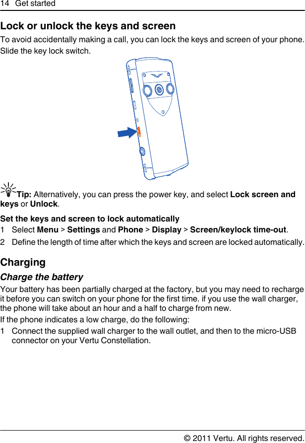 Lock or unlock the keys and screenTo avoid accidentally making a call, you can lock the keys and screen of your phone.Slide the key lock switch.Tip: Alternatively, you can press the power key, and select Lock screen andkeys or Unlock.Set the keys and screen to lock automatically1 Select Menu &gt; Settings and Phone &gt; Display &gt; Screen/keylock time-out.2 Define the length of time after which the keys and screen are locked automatically.ChargingCharge the batteryYour battery has been partially charged at the factory, but you may need to rechargeit before you can switch on your phone for the first time. if you use the wall charger,the phone will take about an hour and a half to charge from new.If the phone indicates a low charge, do the following:1 Connect the supplied wall charger to the wall outlet, and then to the micro-USBconnector on your Vertu Constellation.14 Get started© 2011 Vertu. All rights reserved.