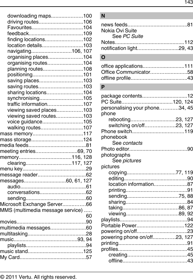 downloading maps.....................100driving routes..............................106Favourites...................................104feedback.....................................109finding locations.........................102location details...........................103navigating...........................106, 107organising places.......................104organising routes........................104planning routes...........................108positioning..................................101saving places.............................103saving routes..............................103sharing locations........................104synchronising.............................105traffic information........................107viewing saved places.................103viewing saved routes..................103voice guidance...........................105walking routes............................107mass memory..................................117mass storage...................................124media feeds.......................................81meeting entries............................69, 70memory...................................116, 128clearing...............................117, 127menu key...........................................29message reader................................62messages............................60, 61, 127audio.............................................61conversations...............................62sending.........................................60Microsoft Exchange Server...............66MMS (multimedia message service) .....60movies...............................................90multimedia messages........................60multitasking.......................................28music...........................................93, 94playlists........................................94music stand.....................................125My Card.............................................57Nnews feeds........................................81Nokia Ovi SuiteSee PC SuiteNotes...............................................112notification light............................29, 43Ooffice applications............................111Office Communicator........................58offline profile......................................43Ppackage contents..............................12PC Suite..................................120, 124personalising your phone............34, 45phonerebooting..............................23, 127switching on/off....................23, 127Phone switch...................................119phonebookSee contactsPhoto editor.......................................90photographsSee picturespicturescopying.................................77, 119editing...........................................90location information......................87printing.........................................91sending...................................75, 88sharing.........................................84taking.....................................86, 87viewing...................................89, 92playlists.............................................94Portable Power................................122powering on/off..................................23powering phone on/off...............23, 127printing...............................................91profiles...............................................45creating........................................45offline...........................................43143© 2011 Vertu. All rights reserved.