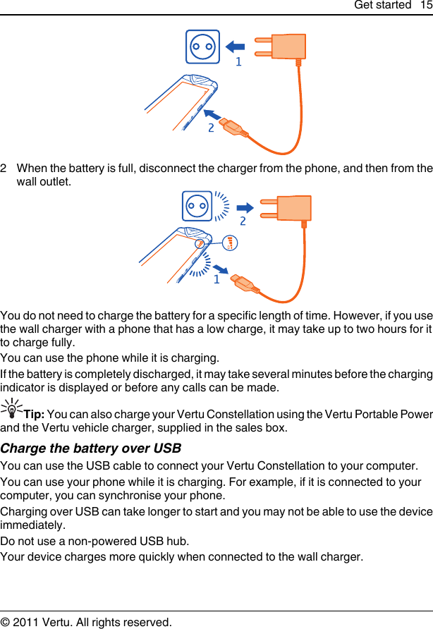 2 When the battery is full, disconnect the charger from the phone, and then from thewall outlet.You do not need to charge the battery for a specific length of time. However, if you usethe wall charger with a phone that has a low charge, it may take up to two hours for itto charge fully.You can use the phone while it is charging.If the battery is completely discharged, it may take several minutes before the chargingindicator is displayed or before any calls can be made.Tip: You can also charge your Vertu Constellation using the Vertu Portable Powerand the Vertu vehicle charger, supplied in the sales box.Charge the battery over USBYou can use the USB cable to connect your Vertu Constellation to your computer.You can use your phone while it is charging. For example, if it is connected to yourcomputer, you can synchronise your phone.Charging over USB can take longer to start and you may not be able to use the deviceimmediately.Do not use a non-powered USB hub.Your device charges more quickly when connected to the wall charger.Get started 15© 2011 Vertu. All rights reserved.