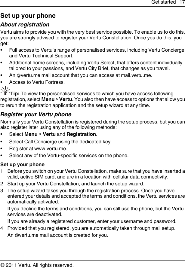 Set up your phoneAbout registrationVertu aims to provide you with the very best service possible. To enable us to do this,you are strongly advised to register your Vertu Constellation. Once you do this, youget:• Full access to Vertu’s range of personalised services, including Vertu Conciergeand Vertu Technical Support.• Additional home screens, including Vertu Select, that offers content individuallytailored to your passions, and Vertu City Brief, that changes as you travel.• An @vertu.me mail account that you can access at mail.vertu.me.• Access to Vertu Fortress.Tip: To view the personalised services to which you have access followingregistration, select Menu &gt; Vertu. You also then have access to options that allow youto rerun the registration application and the setup wizard at any time.Register your Vertu phoneNormally your Vertu Constellation is registered during the setup process, but you canalso register later using any of the following methods:• Select Menu &gt; Vertu and Registration.• Select Call Concierge using the dedicated key.• Register at www.vertu.me.• Select any of the Vertu-specific services on the phone.Set up your phone1 Before you switch on your Vertu Constellation, make sure that you have inserted avalid, active SIM card, and are in a location with cellular data connectivity.2 Start up your Vertu Constellation, and launch the setup wizard.3 The setup wizard takes you through the registration process. Once you haveentered your details and accepted the terms and conditions, the Vertu services areautomatically activated.If you decline the terms and conditions, you can still use the phone, but the Vertuservices are deactivated.If you are already a registered customer, enter your username and password.4 Provided that you registered, you are automatically taken through mail setup.An @vertu.me mail account is created for you.Get started 17© 2011 Vertu. All rights reserved.