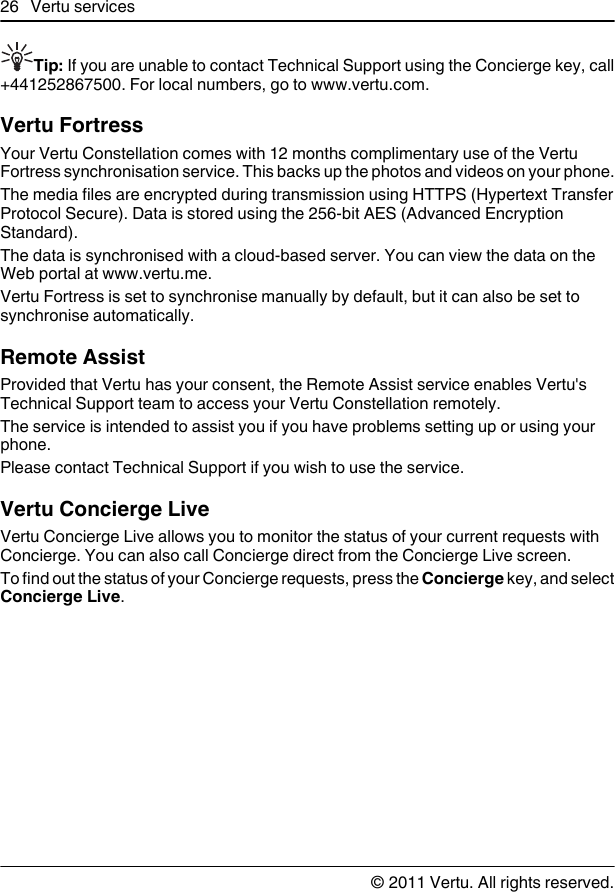 Tip: If you are unable to contact Technical Support using the Concierge key, call+441252867500. For local numbers, go to www.vertu.com.Vertu FortressYour Vertu Constellation comes with 12 months complimentary use of the VertuFortress synchronisation service. This backs up the photos and videos on your phone.The media files are encrypted during transmission using HTTPS (Hypertext TransferProtocol Secure). Data is stored using the 256-bit AES (Advanced EncryptionStandard).The data is synchronised with a cloud-based server. You can view the data on theWeb portal at www.vertu.me.Vertu Fortress is set to synchronise manually by default, but it can also be set tosynchronise automatically.Remote AssistProvided that Vertu has your consent, the Remote Assist service enables Vertu&apos;sTechnical Support team to access your Vertu Constellation remotely.The service is intended to assist you if you have problems setting up or using yourphone.Please contact Technical Support if you wish to use the service.Vertu Concierge LiveVertu Concierge Live allows you to monitor the status of your current requests withConcierge. You can also call Concierge direct from the Concierge Live screen.To find out the status of your Concierge requests, press the Concierge key, and selectConcierge Live.26 Vertu services© 2011 Vertu. All rights reserved.