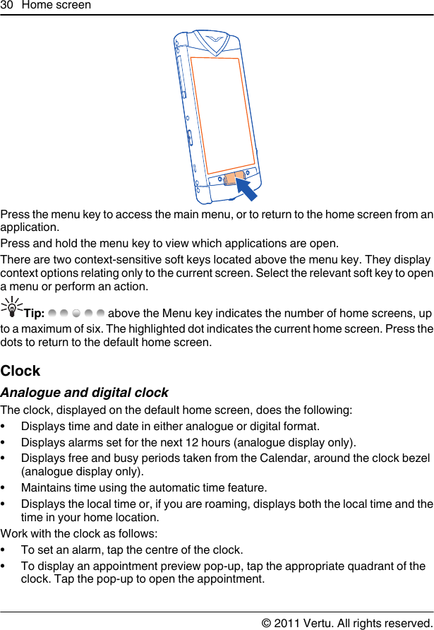 Press the menu key to access the main menu, or to return to the home screen from anapplication.Press and hold the menu key to view which applications are open.There are two context-sensitive soft keys located above the menu key. They displaycontext options relating only to the current screen. Select the relevant soft key to opena menu or perform an action.Tip:   above the Menu key indicates the number of home screens, upto a maximum of six. The highlighted dot indicates the current home screen. Press thedots to return to the default home screen.ClockAnalogue and digital clockThe clock, displayed on the default home screen, does the following:• Displays time and date in either analogue or digital format.• Displays alarms set for the next 12 hours (analogue display only).• Displays free and busy periods taken from the Calendar, around the clock bezel(analogue display only).• Maintains time using the automatic time feature.• Displays the local time or, if you are roaming, displays both the local time and thetime in your home location.Work with the clock as follows:• To set an alarm, tap the centre of the clock.• To display an appointment preview pop-up, tap the appropriate quadrant of theclock. Tap the pop-up to open the appointment.30 Home screen© 2011 Vertu. All rights reserved.