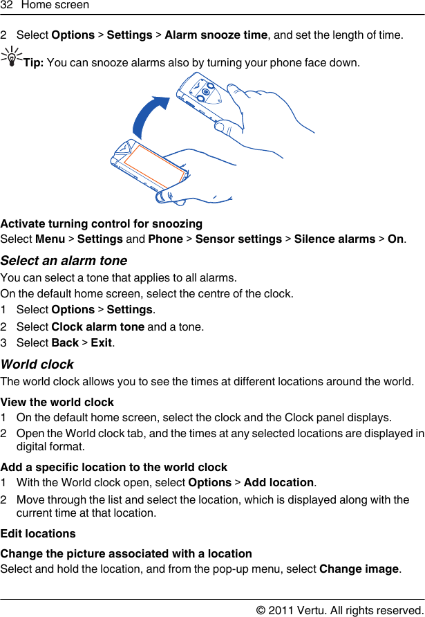 2 Select Options &gt; Settings &gt; Alarm snooze time, and set the length of time.Tip: You can snooze alarms also by turning your phone face down.Activate turning control for snoozingSelect Menu &gt; Settings and Phone &gt; Sensor settings &gt; Silence alarms &gt; On.Select an alarm toneYou can select a tone that applies to all alarms.On the default home screen, select the centre of the clock.1 Select Options &gt; Settings.2 Select Clock alarm tone and a tone.3 Select Back &gt; Exit.World clockThe world clock allows you to see the times at different locations around the world.View the world clock1 On the default home screen, select the clock and the Clock panel displays.2 Open the World clock tab, and the times at any selected locations are displayed indigital format.Add a specific location to the world clock1 With the World clock open, select Options &gt; Add location.2 Move through the list and select the location, which is displayed along with thecurrent time at that location.Edit locationsChange the picture associated with a locationSelect and hold the location, and from the pop-up menu, select Change image.32 Home screen© 2011 Vertu. All rights reserved.