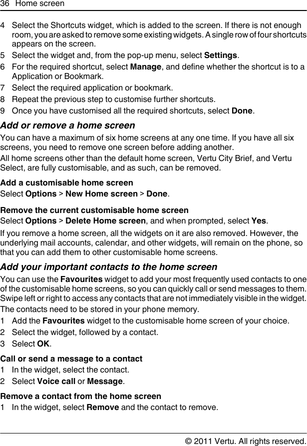 4 Select the Shortcuts widget, which is added to the screen. If there is not enoughroom, you are asked to remove some existing widgets. A single row of four shortcutsappears on the screen.5 Select the widget and, from the pop-up menu, select Settings.6 For the required shortcut, select Manage, and define whether the shortcut is to aApplication or Bookmark.7 Select the required application or bookmark.8 Repeat the previous step to customise further shortcuts.9 Once you have customised all the required shortcuts, select Done.Add or remove a home screenYou can have a maximum of six home screens at any one time. If you have all sixscreens, you need to remove one screen before adding another.All home screens other than the default home screen, Vertu City Brief, and VertuSelect, are fully customisable, and as such, can be removed.Add a customisable home screenSelect Options &gt; New Home screen &gt; Done.Remove the current customisable home screenSelect Options &gt; Delete Home screen, and when prompted, select Yes.If you remove a home screen, all the widgets on it are also removed. However, theunderlying mail accounts, calendar, and other widgets, will remain on the phone, sothat you can add them to other customisable home screens.Add your important contacts to the home screenYou can use the Favourites widget to add your most frequently used contacts to oneof the customisable home screens, so you can quickly call or send messages to them.Swipe left or right to access any contacts that are not immediately visible in the widget.The contacts need to be stored in your phone memory.1 Add the Favourites widget to the customisable home screen of your choice.2 Select the widget, followed by a contact.3 Select OK.Call or send a message to a contact1 In the widget, select the contact.2 Select Voice call or Message.Remove a contact from the home screen1 In the widget, select Remove and the contact to remove.36 Home screen© 2011 Vertu. All rights reserved.