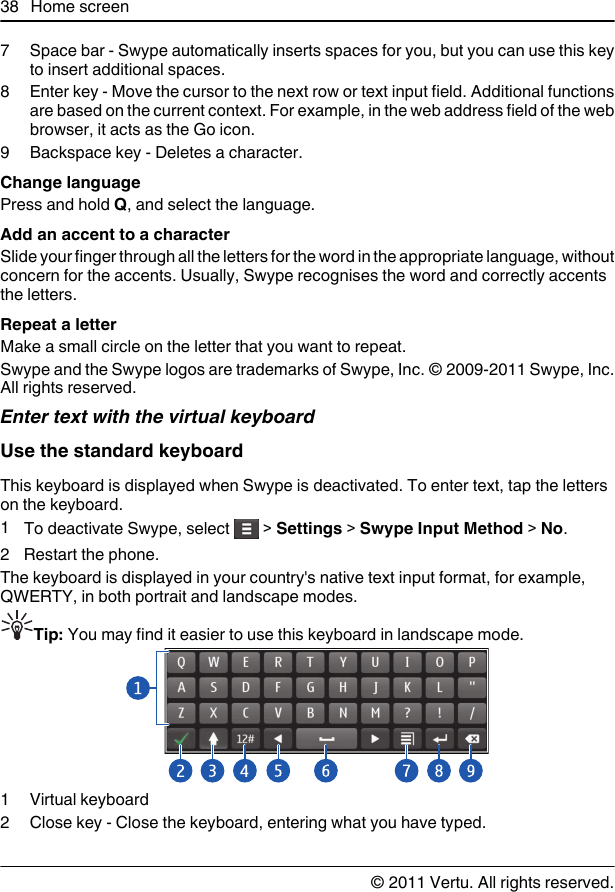 7 Space bar - Swype automatically inserts spaces for you, but you can use this keyto insert additional spaces.8 Enter key - Move the cursor to the next row or text input field. Additional functionsare based on the current context. For example, in the web address field of the webbrowser, it acts as the Go icon.9 Backspace key - Deletes a character.Change languagePress and hold Q, and select the language.Add an accent to a characterSlide your finger through all the letters for the word in the appropriate language, withoutconcern for the accents. Usually, Swype recognises the word and correctly accentsthe letters.Repeat a letterMake a small circle on the letter that you want to repeat.Swype and the Swype logos are trademarks of Swype, Inc. © 2009-2011 Swype, Inc.All rights reserved.Enter text with the virtual keyboardUse the standard keyboardThis keyboard is displayed when Swype is deactivated. To enter text, tap the letterson the keyboard.1To deactivate Swype, select   &gt; Settings &gt; Swype Input Method &gt; No.2 Restart the phone.The keyboard is displayed in your country&apos;s native text input format, for example,QWERTY, in both portrait and landscape modes.Tip: You may find it easier to use this keyboard in landscape mode.1Virtual keyboard2 Close key - Close the keyboard, entering what you have typed.38 Home screen© 2011 Vertu. All rights reserved.
