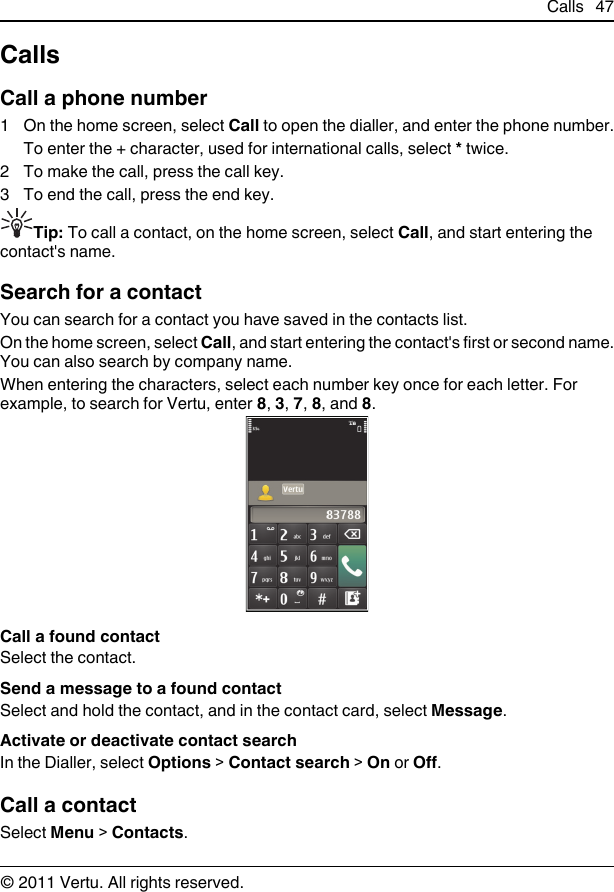 CallsCall a phone number1 On the home screen, select Call to open the dialler, and enter the phone number.To enter the + character, used for international calls, select * twice.2 To make the call, press the call key.3 To end the call, press the end key.Tip: To call a contact, on the home screen, select Call, and start entering thecontact&apos;s name.Search for a contactYou can search for a contact you have saved in the contacts list.On the home screen, select Call, and start entering the contact&apos;s first or second name.You can also search by company name.When entering the characters, select each number key once for each letter. Forexample, to search for Vertu, enter 8, 3, 7, 8, and 8.Call a found contactSelect the contact.Send a message to a found contactSelect and hold the contact, and in the contact card, select Message.Activate or deactivate contact searchIn the Dialler, select Options &gt; Contact search &gt; On or Off.Call a contactSelect Menu &gt; Contacts.Calls 47© 2011 Vertu. All rights reserved.