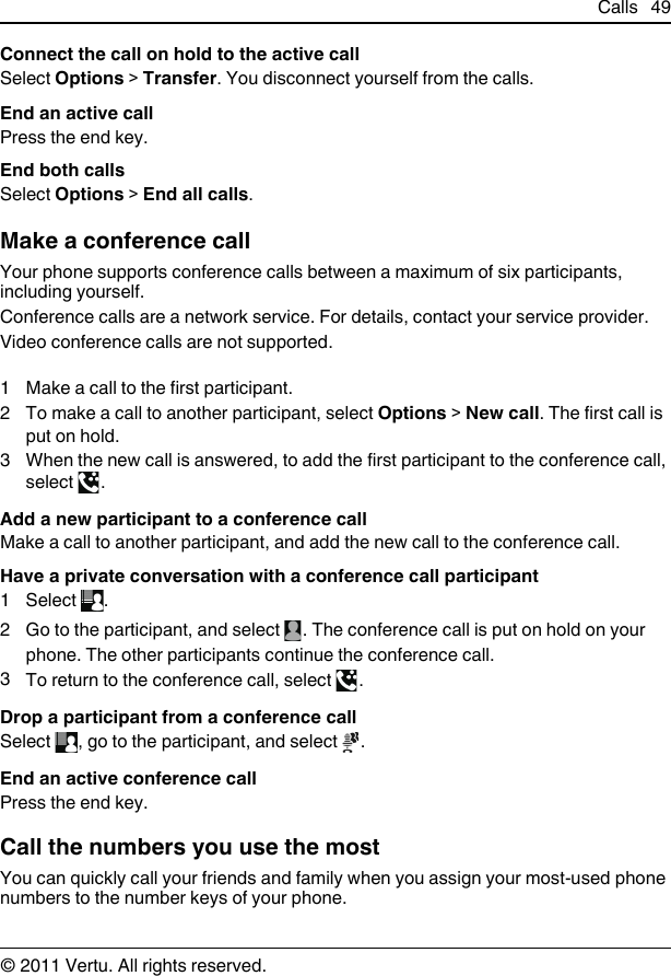 Connect the call on hold to the active callSelect Options &gt; Transfer. You disconnect yourself from the calls.End an active callPress the end key.End both callsSelect Options &gt; End all calls.Make a conference callYour phone supports conference calls between a maximum of six participants,including yourself.Conference calls are a network service. For details, contact your service provider.Video conference calls are not supported.1 Make a call to the first participant.2 To make a call to another participant, select Options &gt; New call. The first call isput on hold.3 When the new call is answered, to add the first participant to the conference call,select  .Add a new participant to a conference callMake a call to another participant, and add the new call to the conference call.Have a private conversation with a conference call participant1Select  .2Go to the participant, and select  . The conference call is put on hold on yourphone. The other participants continue the conference call.3To return to the conference call, select  .Drop a participant from a conference callSelect  , go to the participant, and select  .End an active conference callPress the end key.Call the numbers you use the mostYou can quickly call your friends and family when you assign your most-used phonenumbers to the number keys of your phone.Calls 49© 2011 Vertu. All rights reserved.
