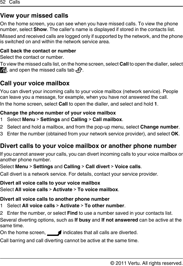 View your missed callsOn the home screen, you can see when you have missed calls. To view the phonenumber, select Show. The caller&apos;s name is displayed if stored in the contacts list.Missed and received calls are logged only if supported by the network, and the phoneis switched on and within the network service area.Call back the contact or numberSelect the contact or number.To view the missed calls list, on the home screen, select Call to open the dialler, select, and open the missed calls tab  .Call your voice mailbox You can divert your incoming calls to your voice mailbox (network service). Peoplecan leave you a message, for example, when you have not answered the call.In the home screen, select Call to open the dialler, and select and hold 1.Change the phone number of your voice mailbox1 Select Menu &gt; Settings and Calling &gt; Call mailbox.2 Select and hold a mailbox, and from the pop-up menu, select Change number.3 Enter the number (obtained from your network service provider), and select OK.Divert calls to your voice mailbox or another phone numberIf you cannot answer your calls, you can divert incoming calls to your voice mailbox oranother phone number.Select Menu &gt; Settings and Calling &gt; Call divert &gt; Voice calls.Call divert is a network service. For details, contact your service provider.Divert all voice calls to your voice mailboxSelect All voice calls &gt; Activate &gt; To voice mailbox.Divert all voice calls to another phone number1 Select All voice calls &gt; Activate &gt; To other number.2 Enter the number, or select Find to use a number saved in your contacts list.Several diverting options, such as If busy and If not answered can be active at thesame time.On the home screen,   indicates that all calls are diverted.Call barring and call diverting cannot be active at the same time.52 Calls© 2011 Vertu. All rights reserved.