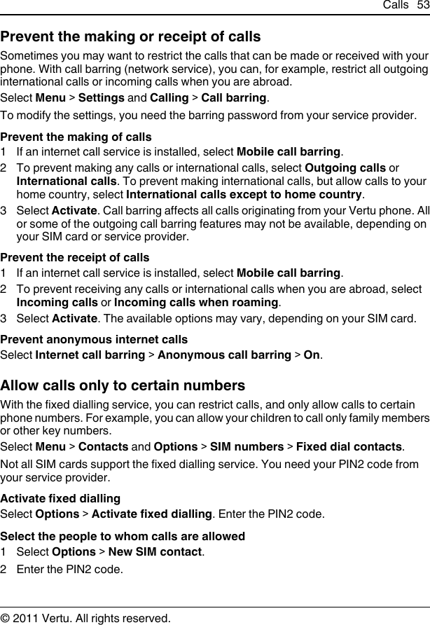 Prevent the making or receipt of callsSometimes you may want to restrict the calls that can be made or received with yourphone. With call barring (network service), you can, for example, restrict all outgoinginternational calls or incoming calls when you are abroad.Select Menu &gt; Settings and Calling &gt; Call barring.To modify the settings, you need the barring password from your service provider.Prevent the making of calls1 If an internet call service is installed, select Mobile call barring.2 To prevent making any calls or international calls, select Outgoing calls orInternational calls. To prevent making international calls, but allow calls to yourhome country, select International calls except to home country.3 Select Activate. Call barring affects all calls originating from your Vertu phone. Allor some of the outgoing call barring features may not be available, depending onyour SIM card or service provider.Prevent the receipt of calls1 If an internet call service is installed, select Mobile call barring.2 To prevent receiving any calls or international calls when you are abroad, selectIncoming calls or Incoming calls when roaming.3 Select Activate. The available options may vary, depending on your SIM card.Prevent anonymous internet callsSelect Internet call barring &gt; Anonymous call barring &gt; On.Allow calls only to certain numbersWith the fixed dialling service, you can restrict calls, and only allow calls to certainphone numbers. For example, you can allow your children to call only family membersor other key numbers.Select Menu &gt; Contacts and Options &gt; SIM numbers &gt; Fixed dial contacts.Not all SIM cards support the fixed dialling service. You need your PIN2 code fromyour service provider.Activate fixed diallingSelect Options &gt; Activate fixed dialling. Enter the PIN2 code.Select the people to whom calls are allowed1 Select Options &gt; New SIM contact.2 Enter the PIN2 code.Calls 53© 2011 Vertu. All rights reserved.
