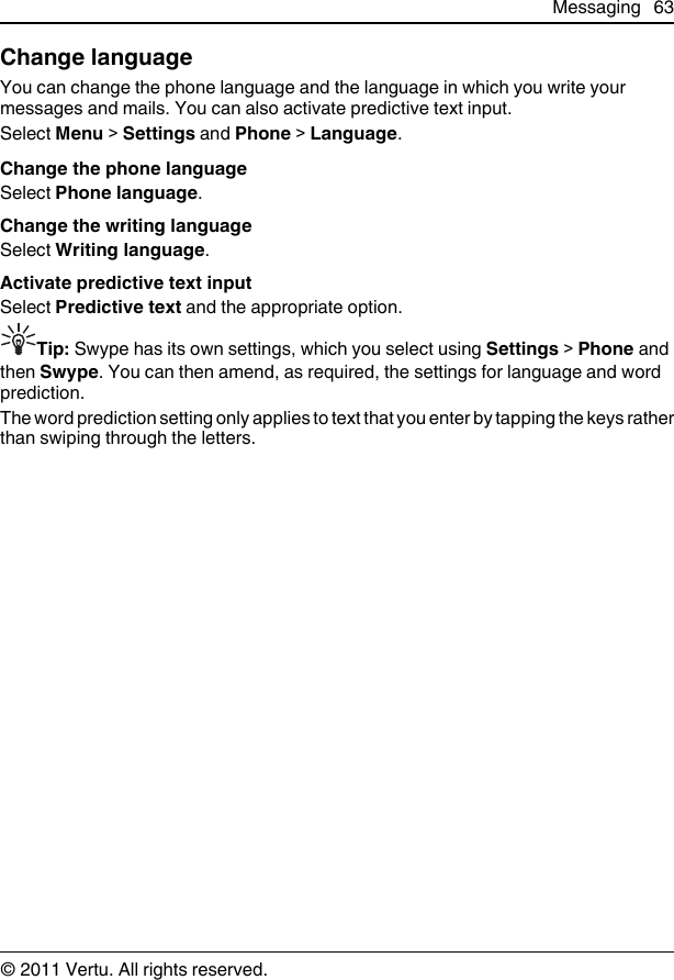 Change languageYou can change the phone language and the language in which you write yourmessages and mails. You can also activate predictive text input.Select Menu &gt; Settings and Phone &gt; Language.Change the phone languageSelect Phone language.Change the writing languageSelect Writing language.Activate predictive text inputSelect Predictive text and the appropriate option.Tip: Swype has its own settings, which you select using Settings &gt; Phone andthen Swype. You can then amend, as required, the settings for language and wordprediction.The word prediction setting only applies to text that you enter by tapping the keys ratherthan swiping through the letters.Messaging 63© 2011 Vertu. All rights reserved.
