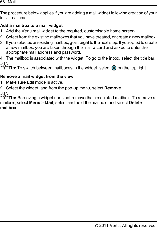 The procedure below applies if you are adding a mail widget following creation of yourinitial mailbox.Add a mailbox to a mail widget1 Add the Vertu mail widget to the required, customisable home screen.2 Select from the existing mailboxes that you have created, or create a new mailbox.3 If you selected an existing mailbox, go straight to the next step. If you opted to createa new mailbox, you are taken through the mail wizard and asked to enter theappropriate mail address and password.4 The mailbox is associated with the widget. To go to the inbox, select the title bar.Tip: To switch between mailboxes in the widget, select   on the top right.Remove a mail widget from the view1 Make sure Edit mode is active.2 Select the widget, and from the pop-up menu, select Remove.Tip: Removing a widget does not remove the associated mailbox. To remove amailbox, select Menu &gt; Mail, select and hold the mailbox, and select Deletemailbox.68 Mail© 2011 Vertu. All rights reserved.