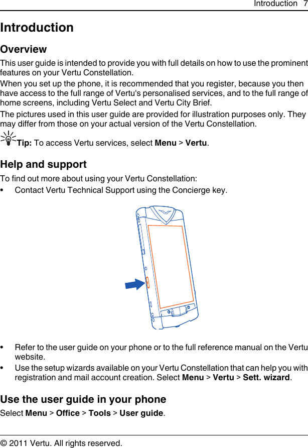 IntroductionOverviewThis user guide is intended to provide you with full details on how to use the prominentfeatures on your Vertu Constellation.When you set up the phone, it is recommended that you register, because you thenhave access to the full range of Vertu&apos;s personalised services, and to the full range ofhome screens, including Vertu Select and Vertu City Brief.The pictures used in this user guide are provided for illustration purposes only. Theymay differ from those on your actual version of the Vertu Constellation.Tip: To access Vertu services, select Menu &gt; Vertu.Help and supportTo find out more about using your Vertu Constellation:• Contact Vertu Technical Support using the Concierge key.• Refer to the user guide on your phone or to the full reference manual on the Vertuwebsite.• Use the setup wizards available on your Vertu Constellation that can help you withregistration and mail account creation. Select Menu &gt; Vertu &gt; Sett. wizard.Use the user guide in your phoneSelect Menu &gt; Office &gt; Tools &gt; User guide.Introduction 7© 2011 Vertu. All rights reserved.