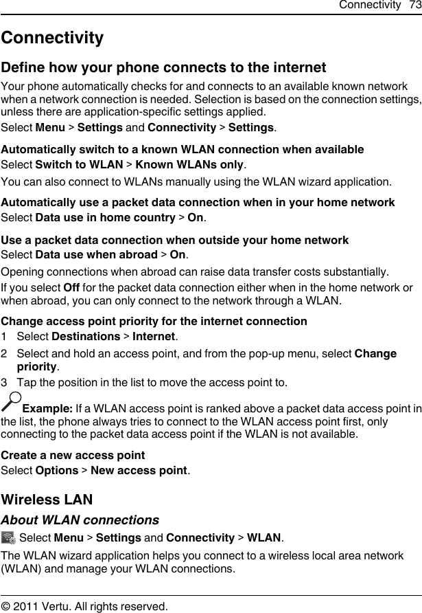 ConnectivityDefine how your phone connects to the internetYour phone automatically checks for and connects to an available known networkwhen a network connection is needed. Selection is based on the connection settings,unless there are application-specific settings applied.Select Menu &gt; Settings and Connectivity &gt; Settings.Automatically switch to a known WLAN connection when availableSelect Switch to WLAN &gt; Known WLANs only.You can also connect to WLANs manually using the WLAN wizard application.Automatically use a packet data connection when in your home networkSelect Data use in home country &gt; On.Use a packet data connection when outside your home networkSelect Data use when abroad &gt; On.Opening connections when abroad can raise data transfer costs substantially.If you select Off for the packet data connection either when in the home network orwhen abroad, you can only connect to the network through a WLAN.Change access point priority for the internet connection1 Select Destinations &gt; Internet.2 Select and hold an access point, and from the pop-up menu, select Changepriority.3 Tap the position in the list to move the access point to.Example: If a WLAN access point is ranked above a packet data access point inthe list, the phone always tries to connect to the WLAN access point first, onlyconnecting to the packet data access point if the WLAN is not available.Create a new access pointSelect Options &gt; New access point.Wireless LANAbout WLAN connections Select Menu &gt; Settings and Connectivity &gt; WLAN.The WLAN wizard application helps you connect to a wireless local area network(WLAN) and manage your WLAN connections.Connectivity 73© 2011 Vertu. All rights reserved.