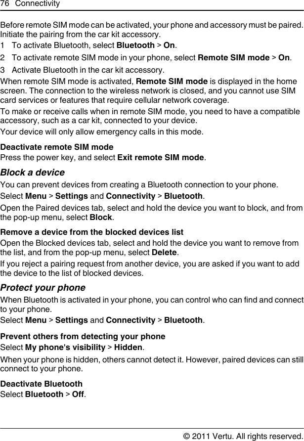 Before remote SIM mode can be activated, your phone and accessory must be paired.Initiate the pairing from the car kit accessory.1 To activate Bluetooth, select Bluetooth &gt; On.2 To activate remote SIM mode in your phone, select Remote SIM mode &gt; On.3 Activate Bluetooth in the car kit accessory.When remote SIM mode is activated, Remote SIM mode is displayed in the homescreen. The connection to the wireless network is closed, and you cannot use SIMcard services or features that require cellular network coverage.To make or receive calls when in remote SIM mode, you need to have a compatibleaccessory, such as a car kit, connected to your device.Your device will only allow emergency calls in this mode.Deactivate remote SIM modePress the power key, and select Exit remote SIM mode.Block a deviceYou can prevent devices from creating a Bluetooth connection to your phone.Select Menu &gt; Settings and Connectivity &gt; Bluetooth.Open the Paired devices tab, select and hold the device you want to block, and fromthe pop-up menu, select Block.Remove a device from the blocked devices listOpen the Blocked devices tab, select and hold the device you want to remove fromthe list, and from the pop-up menu, select Delete.If you reject a pairing request from another device, you are asked if you want to addthe device to the list of blocked devices.Protect your phoneWhen Bluetooth is activated in your phone, you can control who can find and connectto your phone.Select Menu &gt; Settings and Connectivity &gt; Bluetooth.Prevent others from detecting your phoneSelect My phone&apos;s visibility &gt; Hidden.When your phone is hidden, others cannot detect it. However, paired devices can stillconnect to your phone.Deactivate BluetoothSelect Bluetooth &gt; Off.76 Connectivity© 2011 Vertu. All rights reserved.