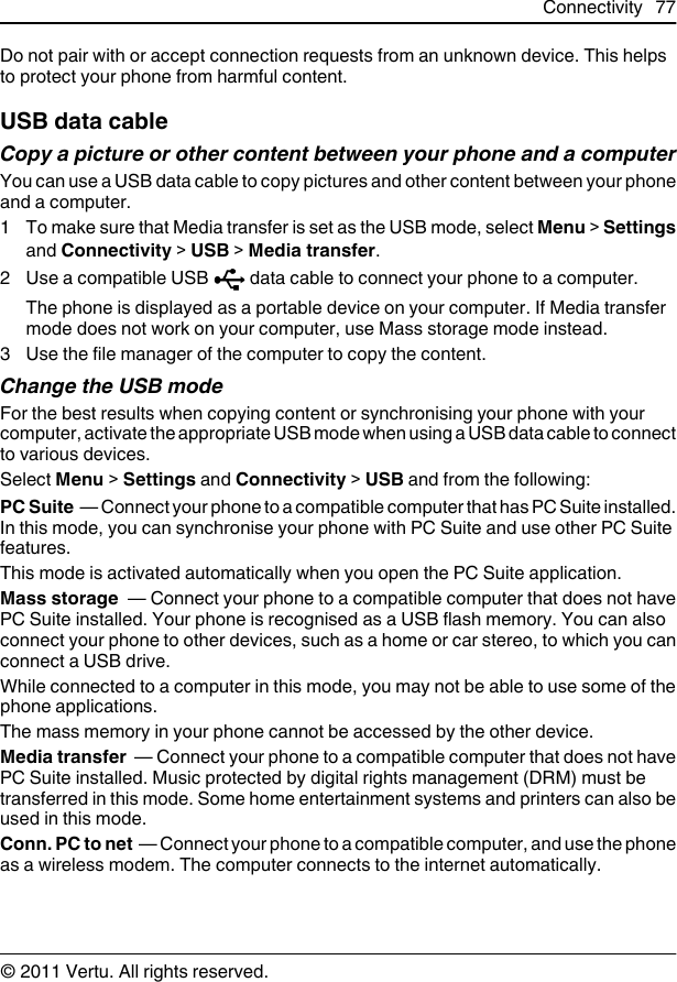 Do not pair with or accept connection requests from an unknown device. This helpsto protect your phone from harmful content.USB data cableCopy a picture or other content between your phone and a computerYou can use a USB data cable to copy pictures and other content between your phoneand a computer.1 To make sure that Media transfer is set as the USB mode, select Menu &gt; Settingsand Connectivity &gt; USB &gt; Media transfer.2Use a compatible USB   data cable to connect your phone to a computer.The phone is displayed as a portable device on your computer. If Media transfermode does not work on your computer, use Mass storage mode instead.3 Use the file manager of the computer to copy the content.Change the USB modeFor the best results when copying content or synchronising your phone with yourcomputer, activate the appropriate USB mode when using a USB data cable to connectto various devices.Select Menu &gt; Settings and Connectivity &gt; USB and from the following:PC Suite  — Connect your phone to a compatible computer that has PC Suite installed.In this mode, you can synchronise your phone with PC Suite and use other PC Suitefeatures.This mode is activated automatically when you open the PC Suite application.Mass storage  — Connect your phone to a compatible computer that does not havePC Suite installed. Your phone is recognised as a USB flash memory. You can alsoconnect your phone to other devices, such as a home or car stereo, to which you canconnect a USB drive.While connected to a computer in this mode, you may not be able to use some of thephone applications.The mass memory in your phone cannot be accessed by the other device.Media transfer  — Connect your phone to a compatible computer that does not havePC Suite installed. Music protected by digital rights management (DRM) must betransferred in this mode. Some home entertainment systems and printers can also beused in this mode.Conn. PC to net  — Connect your phone to a compatible computer, and use the phoneas a wireless modem. The computer connects to the internet automatically.Connectivity 77© 2011 Vertu. All rights reserved.