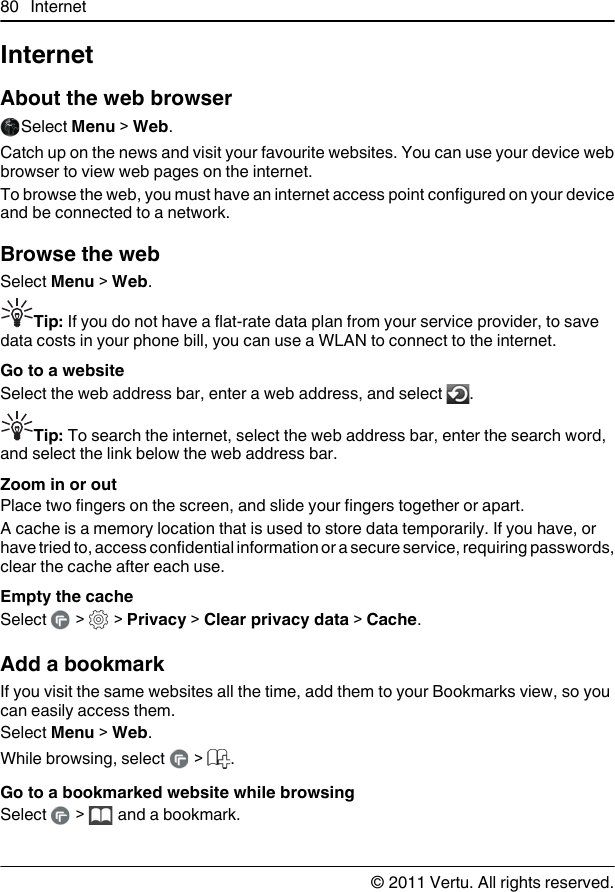InternetAbout the web browserSelect Menu &gt; Web.Catch up on the news and visit your favourite websites. You can use your device webbrowser to view web pages on the internet.To browse the web, you must have an internet access point configured on your deviceand be connected to a network.Browse the webSelect Menu &gt; Web.Tip: If you do not have a flat-rate data plan from your service provider, to savedata costs in your phone bill, you can use a WLAN to connect to the internet.Go to a websiteSelect the web address bar, enter a web address, and select  .Tip: To search the internet, select the web address bar, enter the search word,and select the link below the web address bar.Zoom in or outPlace two fingers on the screen, and slide your fingers together or apart.A cache is a memory location that is used to store data temporarily. If you have, orhave tried to, access confidential information or a secure service, requiring passwords,clear the cache after each use.Empty the cacheSelect   &gt;   &gt; Privacy &gt; Clear privacy data &gt; Cache.Add a bookmarkIf you visit the same websites all the time, add them to your Bookmarks view, so youcan easily access them.Select Menu &gt; Web.While browsing, select   &gt;  .Go to a bookmarked website while browsingSelect   &gt;   and a bookmark.80 Internet© 2011 Vertu. All rights reserved.