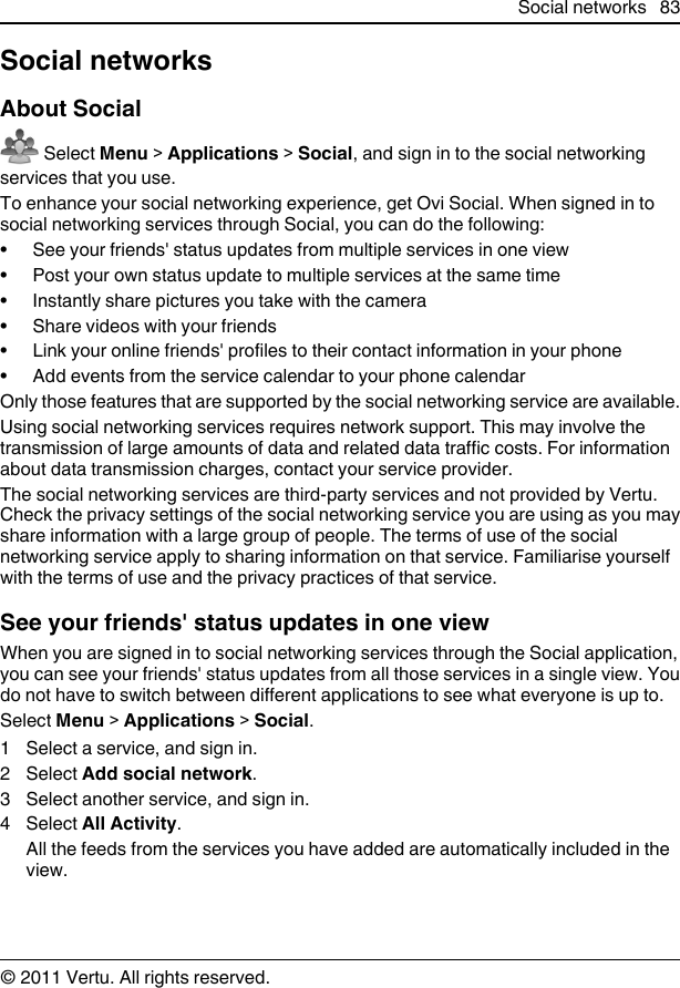 Social networksAbout Social Select Menu &gt; Applications &gt; Social, and sign in to the social networkingservices that you use.To enhance your social networking experience, get Ovi Social. When signed in tosocial networking services through Social, you can do the following:• See your friends&apos; status updates from multiple services in one view• Post your own status update to multiple services at the same time• Instantly share pictures you take with the camera• Share videos with your friends• Link your online friends&apos; profiles to their contact information in your phone• Add events from the service calendar to your phone calendarOnly those features that are supported by the social networking service are available.Using social networking services requires network support. This may involve thetransmission of large amounts of data and related data traffic costs. For informationabout data transmission charges, contact your service provider.The social networking services are third-party services and not provided by Vertu.Check the privacy settings of the social networking service you are using as you mayshare information with a large group of people. The terms of use of the socialnetworking service apply to sharing information on that service. Familiarise yourselfwith the terms of use and the privacy practices of that service.See your friends&apos; status updates in one viewWhen you are signed in to social networking services through the Social application,you can see your friends&apos; status updates from all those services in a single view. Youdo not have to switch between different applications to see what everyone is up to.Select Menu &gt; Applications &gt; Social.1 Select a service, and sign in.2 Select Add social network.3 Select another service, and sign in.4 Select All Activity.All the feeds from the services you have added are automatically included in theview.Social networks 83© 2011 Vertu. All rights reserved.
