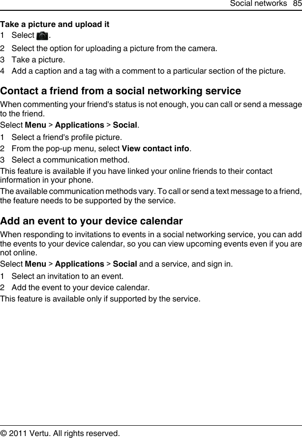 Take a picture and upload it1Select  .2 Select the option for uploading a picture from the camera.3 Take a picture.4 Add a caption and a tag with a comment to a particular section of the picture.Contact a friend from a social networking serviceWhen commenting your friend&apos;s status is not enough, you can call or send a messageto the friend.Select Menu &gt; Applications &gt; Social.1 Select a friend&apos;s profile picture.2 From the pop-up menu, select View contact info.3 Select a communication method.This feature is available if you have linked your online friends to their contactinformation in your phone.The available communication methods vary. To call or send a text message to a friend,the feature needs to be supported by the service.Add an event to your device calendarWhen responding to invitations to events in a social networking service, you can addthe events to your device calendar, so you can view upcoming events even if you arenot online.Select Menu &gt; Applications &gt; Social and a service, and sign in.1 Select an invitation to an event.2 Add the event to your device calendar.This feature is available only if supported by the service.Social networks 85© 2011 Vertu. All rights reserved.