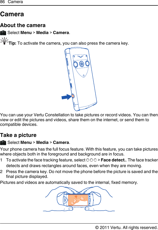 CameraAbout the camera Select Menu &gt; Media &gt; Camera.Tip: To activate the camera, you can also press the camera key.You can use your Vertu Constellation to take pictures or record videos. You can thenview or edit the pictures and videos, share them on the internet, or send them tocompatible devices.Take a picture Select Menu &gt; Media &gt; Camera.Your phone camera has the full focus feature. With this feature, you can take pictureswhere objects both in the foreground and background are in focus.1 To activate the face tracking feature, select   &gt; Face detect.. The face trackerdetects and draws rectangles around faces, even when they are moving.2 Press the camera key. Do not move the phone before the picture is saved and thefinal picture displayed.Pictures and videos are automatically saved to the internal, fixed memory.86 Camera© 2011 Vertu. All rights reserved.