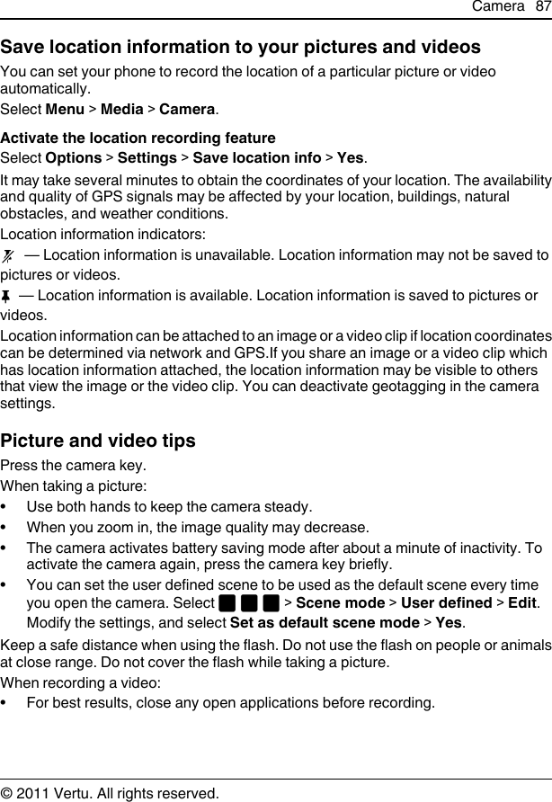 Save location information to your pictures and videosYou can set your phone to record the location of a particular picture or videoautomatically.Select Menu &gt; Media &gt; Camera.Activate the location recording featureSelect Options &gt; Settings &gt; Save location info &gt; Yes.It may take several minutes to obtain the coordinates of your location. The availabilityand quality of GPS signals may be affected by your location, buildings, naturalobstacles, and weather conditions.Location information indicators:  — Location information is unavailable. Location information may not be saved topictures or videos.  — Location information is available. Location information is saved to pictures orvideos.Location information can be attached to an image or a video clip if location coordinatescan be determined via network and GPS.If you share an image or a video clip whichhas location information attached, the location information may be visible to othersthat view the image or the video clip. You can deactivate geotagging in the camerasettings.Picture and video tipsPress the camera key.When taking a picture:• Use both hands to keep the camera steady.• When you zoom in, the image quality may decrease.• The camera activates battery saving mode after about a minute of inactivity. Toactivate the camera again, press the camera key briefly.• You can set the user defined scene to be used as the default scene every timeyou open the camera. Select   &gt; Scene mode &gt; User defined &gt; Edit.Modify the settings, and select Set as default scene mode &gt; Yes.Keep a safe distance when using the flash. Do not use the flash on people or animalsat close range. Do not cover the flash while taking a picture.When recording a video:• For best results, close any open applications before recording.Camera 87© 2011 Vertu. All rights reserved.