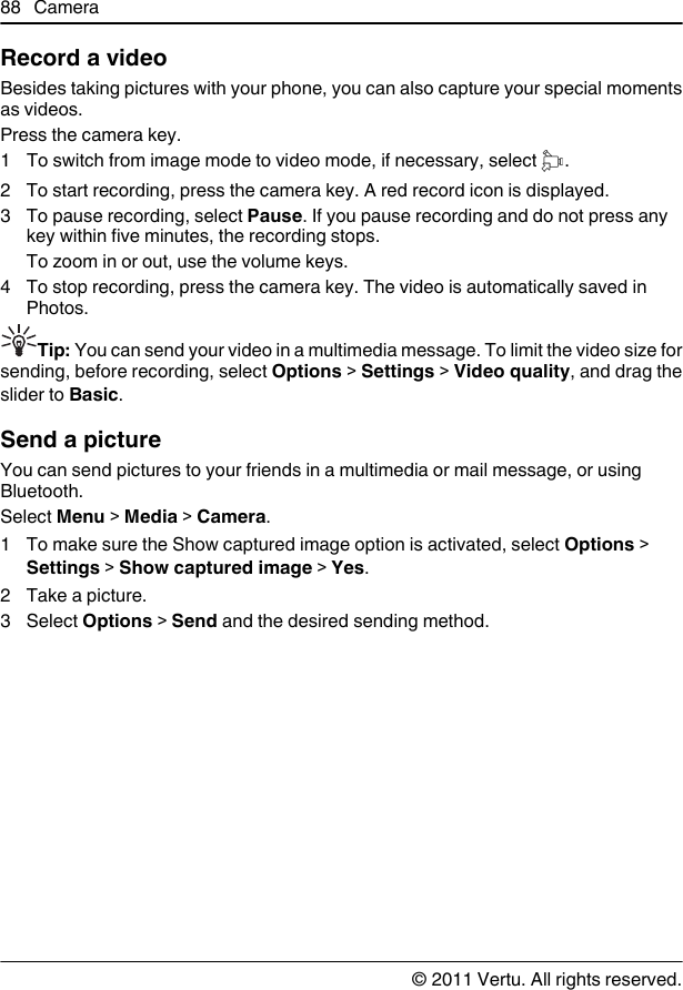Record a videoBesides taking pictures with your phone, you can also capture your special momentsas videos.Press the camera key.1To switch from image mode to video mode, if necessary, select  .2 To start recording, press the camera key. A red record icon is displayed.3 To pause recording, select Pause. If you pause recording and do not press anykey within five minutes, the recording stops.To zoom in or out, use the volume keys.4 To stop recording, press the camera key. The video is automatically saved inPhotos.Tip: You can send your video in a multimedia message. To limit the video size forsending, before recording, select Options &gt; Settings &gt; Video quality, and drag theslider to Basic.Send a pictureYou can send pictures to your friends in a multimedia or mail message, or usingBluetooth.Select Menu &gt; Media &gt; Camera.1 To make sure the Show captured image option is activated, select Options &gt;Settings &gt; Show captured image &gt; Yes.2 Take a picture.3 Select Options &gt; Send and the desired sending method.88 Camera© 2011 Vertu. All rights reserved.