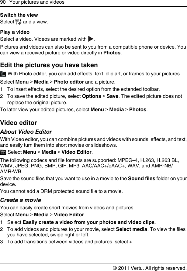 Switch the viewSelect   and a view.Play a videoSelect a video. Videos are marked with  .Pictures and videos can also be sent to you from a compatible phone or device. Youcan view a received picture or video directly in Photos.Edit the pictures you have taken With Photo editor, you can add effects, text, clip art, or frames to your pictures.Select Menu &gt; Media &gt; Photo editor and a picture.1 To insert effects, select the desired option from the extended toolbar.2 To save the edited picture, select Options &gt; Save. The edited picture does notreplace the original picture.To later view your edited pictures, select Menu &gt; Media &gt; Photos.Video editorAbout Video EditorWith Video editor, you can combine pictures and videos with sounds, effects, and text,and easily turn them into short movies or slideshows. Select Menu &gt; Media &gt; Video Editor.The following codecs and file formats are supported: MPEG–4, H.263, H.263 BL,WMV, JPEG, PNG, BMP, GIF, MP3, AAC/AAC+/eAAC+, WAV, and AMR‑NB/AMR‑WB.Save the sound files that you want to use in a movie to the Sound files folder on yourdevice.You cannot add a DRM protected sound file to a movie.Create a movieYou can easily create short movies from videos and pictures.Select Menu &gt; Media &gt; Video Editor.1 Select Easily create a video from your photos and video clips.2 To add videos and pictures to your movie, select Select media. To view the filesyou have selected, swipe right or left.3 To add transitions between videos and pictures, select +.90 Your pictures and videos© 2011 Vertu. All rights reserved.