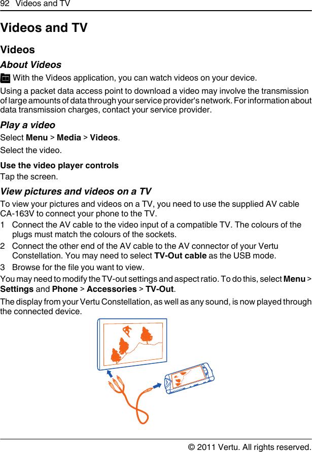 Videos and TVVideosAbout Videos With the Videos application, you can watch videos on your device.Using a packet data access point to download a video may involve the transmissionof large amounts of data through your service provider&apos;s network. For information aboutdata transmission charges, contact your service provider.Play a videoSelect Menu &gt; Media &gt; Videos.Select the video.Use the video player controlsTap the screen.View pictures and videos on a TVTo view your pictures and videos on a TV, you need to use the supplied AV cableCA-163V to connect your phone to the TV.1 Connect the AV cable to the video input of a compatible TV. The colours of theplugs must match the colours of the sockets.2 Connect the other end of the AV cable to the AV connector of your VertuConstellation. You may need to select TV-Out cable as the USB mode.3 Browse for the file you want to view.You may need to modify the TV-out settings and aspect ratio. To do this, select Menu &gt;Settings and Phone &gt; Accessories &gt; TV-Out.The display from your Vertu Constellation, as well as any sound, is now played throughthe connected device.92 Videos and TV© 2011 Vertu. All rights reserved.
