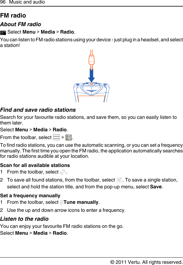 FM radioAbout FM radio Select Menu &gt; Media &gt; Radio.You can listen to FM radio stations using your device - just plug in a headset, and selecta station!Find and save radio stationsSearch for your favourite radio stations, and save them, so you can easily listen tothem later.Select Menu &gt; Media &gt; Radio.From the toolbar, select   &gt;  .To find radio stations, you can use the automatic scanning, or you can set a frequencymanually. The first time you open the FM radio, the application automatically searchesfor radio stations audible at your location.Scan for all available stations1From the toolbar, select  .2To save all found stations, from the toolbar, select  . To save a single station,select and hold the station title, and from the pop-up menu, select Save.Set a frequency manually1From the toolbar, select  Tune manually.2 Use the up and down arrow icons to enter a frequency.Listen to the radioYou can enjoy your favourite FM radio stations on the go.Select Menu &gt; Media &gt; Radio.96 Music and audio© 2011 Vertu. All rights reserved.