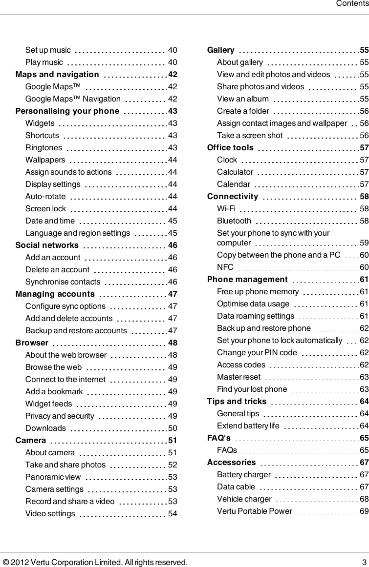 Set up music 40Play music 40Maps and navigation 42Google Maps™ 42Google Maps™ Navigation 42Personalising your phone 43Widgets 43Shortcuts 43Ringtones 43Wallpapers 44Assign sounds to actions 44Display settings 44Auto-rotate 44Screen lock 44Date and time 45Language and region settings 45Social networks 46Add an account 46Delete an account 46Synchronise contacts 46Managing accounts 47Configure sync options 47Add and delete accounts 47Backup and restore accounts 47Browser 48About the web browser 48Browse the web 49Connect to the internet 49Add a bookmark 49Widget feeds 49Privacy and security 49Downloads 50Camera 51About camera 51Take and share photos 52Panoramic view 53Camera settings 53Record and share a video 53Video settings 54Gallery 55About gallery 55View and edit photos and videos 55Share photos and videos 55View an album 55Create a folder 56Assign contact images and wallpaper 56Take a screen shot 56Office tools 57Clock 57Calculator 57Calendar 57Connectivity 58Wi-Fi 58Bluetooth 58Set your phone to sync with your computer 59Copy between the phone and a PC 60NFC 60Phone management 61Free up phone memory 61Optimise data usage 61Data roaming settings 61Back up and restore phone 62Set your phone to lock automatically 62Change your PIN code 62Access codes 62Master reset 63Find your lost phone 63Tips and tricks 64General tips 64Extend battery life 64FAQ&apos;s 65FAQs 65Accessories 67Battery charger 67Data cable 67Vehicle charger 68Vertu Portable Power 69Contents© 2012 Vertu Corporation Limited. All rights reserved. 3