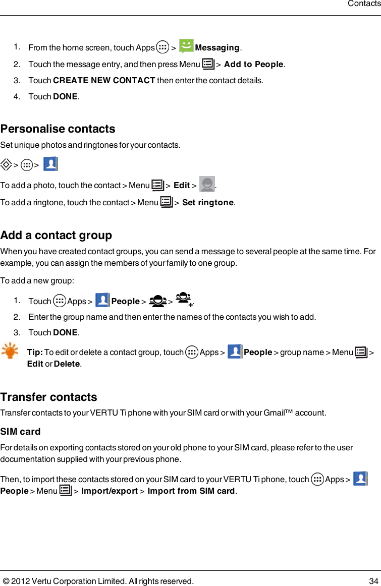  1.  From the home screen, touch Apps   &gt;    Messaging. 2.  Touch the message entry, and then press Menu   &gt;  Add to People. 3.  Touch CREATE NEW CONTACT then enter the contact details. 4.  Touch DONE.Personalise contactsSet unique photos and ringtones for your contacts. &gt;  &gt;    To add a photo, touch the contact &gt; Menu   &gt;  Edit &gt;   .To add a ringtone, touch the contact &gt; Menu   &gt;  Set ringtone.Add a contact groupWhen you have created contact groups, you can send a message to several people at the same time. For example, you can assign the members of your family to one group.To add a new group: 1.  Touch    Apps &gt;      People &gt;     &gt;   . 2.  Enter the group name and then enter the names of the contacts you wish to add.  3.  Touch DONE.Tip: To edit or delete a contact group, touch    Apps &gt;     People &gt; group name &gt;    Menu   &gt;  Edit or Delete.Transfer contactsTransfer contacts to your VERTU Ti phone with your SIM card or with your Gmail™ account.SIM cardFor details on exporting contacts stored on your old phone to your SIM card, please refer to the user documentation supplied with your previous phone.Then, to import these contacts stored on your SIM card to your VERTU Ti phone, touch    Apps &gt;       People &gt;  Menu   &gt;    Import/export &gt;    Import from SIM card.Contacts© 2012 Vertu Corporation Limited. All rights reserved. 34