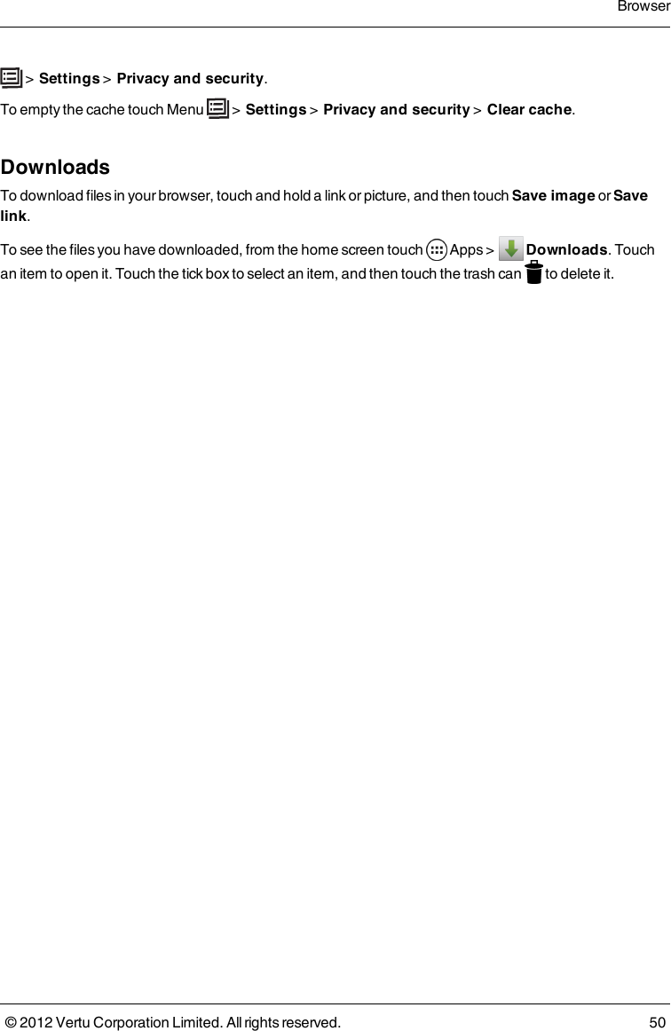  &gt;  Settings &gt;  Privacy and security. To empty the cache touch Menu   &gt;  Settings &gt;  Privacy and security &gt;  Clear cache.DownloadsTo download files in your browser, touch and hold a link or picture, and then touch Save image or Save link.To see the files you have downloaded, from the home screen touch   Apps &gt;    Downloads. Touch an item to open it. Touch the tick box to select an item, and then touch the trash can   to delete it.Browser© 2012 Vertu Corporation Limited. All rights reserved. 50