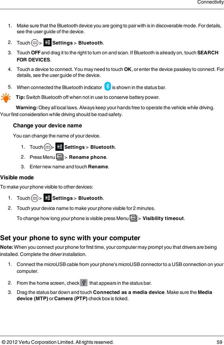  1.  Make sure that the Bluetooth device you are going to pair with is in discoverable mode. For details, see the user guide of the device. 2.  Touch   &gt;    Settings &gt;  Bluetooth. 3.  Touch OFF and drag it to the right to turn on and scan. If Bluetooth is already on, touch SEARCH FOR DEVICES. 4.  Touch a device to connect. You may need to touch OK, or enter the device passkey  to connect. For details, see the user guide of the device. 5.  When connected the Bluetooth indicator   is shown in the status bar.Tip: Switch Bluetooth off when not in use to conserve battery power.Warning: Obey all local laws. Always keep your hands free to operate the vehicle while driving. Your first consideration while driving should be road safety. Change your device name You can change the name of your device.   1.  Touch  &gt;    Settings &gt;  Bluetooth. 2.  Press  Menu   &gt;  Rename phone. 3.  Enter new name and touch Rename.Visible modeTo make your phone visible to other devices: 1.  Touch   &gt;    Settings &gt;  Bluetooth. 2.  Touch your device name to make your phone visible for 2 minutes.To change how long your phone is visible press Menu   &gt;  Visibility timeout.Set your phone to sync with your computerNote: When you connect your phone for first time, your computer may prompt you that drivers are being installed. Complete the driver installation. 1.  Connect the microUSB cable from your phone&apos;s microUSB connector to a USB connection on your computer. 2.  From the home screen, check   that appears in the status bar. 3.  Drag the status bar down and touch Connected as a media device. Make sure the Media device (MTP) or Camera (PTP) check box is ticked.Connectivity© 2012 Vertu Corporation Limited. All rights reserved. 59