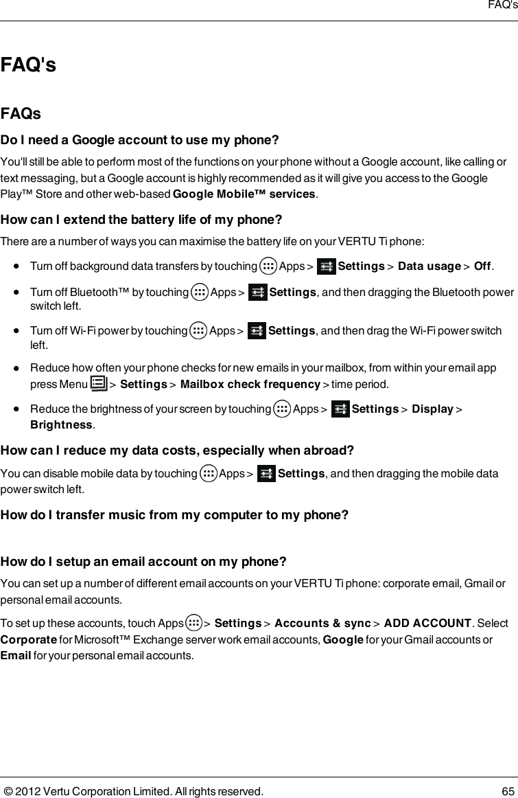 FAQ&apos;sFAQsDo I need a Google account to use my phone?You&apos;ll still be able to perform most of the functions on your phone without a Google account, like calling or text messaging, but a Google account is highly recommended as it will give you access to the Google Play™ Store and other web-based Google Mobile™ services.How can I extend the battery life of my phone?There are a number of ways you can maximise the battery life on your VERTU Ti phone: l  Turn off background data transfers by touching    Apps &gt;    Settings &gt;  Data usage  &gt;  Off. l  Turn off Bluetooth™ by touching    Apps &gt;    Settings, and then dragging the Bluetooth power switch left. l  Turn off Wi-Fi power by touching    Apps &gt;    Settings, and then drag the Wi-Fi power switch left. l  Reduce how often your phone checks for new emails in your mailbox, from within your email app press Menu   &gt;  Settings &gt;  Mailbox check frequency  &gt; time period. l  Reduce the brightness of your screen by touching    Apps &gt;    Settings &gt;  Display  &gt;  Brightness.How can I reduce my data costs, especially when abroad?You can disable mobile data by touching    Apps &gt;    Settings, and then dragging the mobile data power switch left. How do I transfer music from my computer to my phone? How do I setup an email account on my phone?You can set up a number of different email accounts on your VERTU Ti phone: corporate email, Gmail or personal email accounts.To set up these accounts, touch   Apps   &gt;  Settings &gt;  Accounts &amp; sync &gt;  ADD ACCOUNT. Select Corporate for Microsoft™ Exchange server work email accounts, Google for your Gmail accounts or Email for your personal email accounts.FAQ&apos;s© 2012 Vertu Corporation Limited. All rights reserved. 65