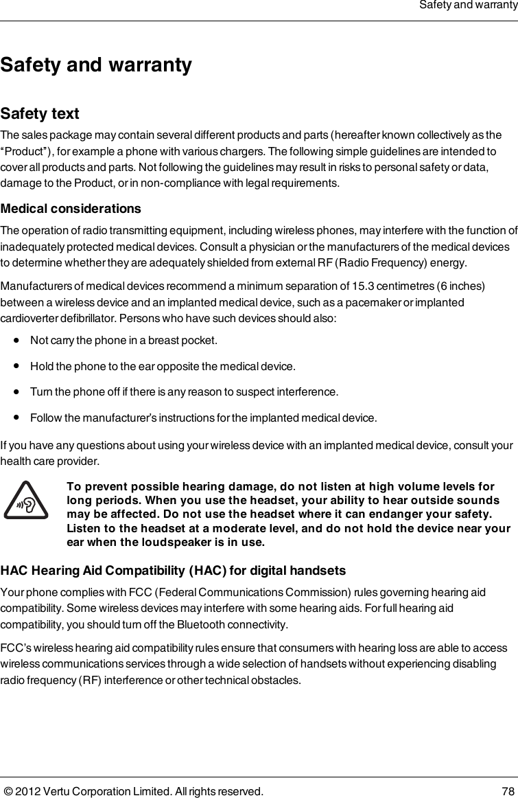 Safety and warrantySafety textThe sales package may contain several different products and parts (hereafter known collectively as the “Product”), for example a phone with various chargers. The following simple guidelines are intended to cover all products and parts.  Not following the guidelines may result in risks to personal safety or data, damage to the Product, or in non-compliance with legal requirements. Medical considerations The operation of radio transmitting equipment, including wireless phones, may interfere with the function of inadequately protected medical devices. Consult a physician or the manufacturers of the medical devices to determine whether they are adequately shielded from external RF (Radio Frequency) energy.  Manufacturers of medical devices recommend a minimum separation of 15.3 centimetres (6 inches) between a wireless device and an implanted medical device, such as a pacemaker or implanted cardioverter defibrillator. Persons who have such devices should also:  l  Not carry the phone in a breast pocket.   l  Hold the phone to the ear opposite the medical device.   l  Turn the phone off if there is any reason to suspect interference.   l  Follow the manufacturer’s instructions for the implanted medical device. If you have any questions about using your wireless device with an implanted medical device, consult your health care provider. To prevent possible hearing damage, do not listen at high volume levels for long periods.  When you use the headset, your ability to hear outside sounds may be affected. Do not use the headset where it can endanger your safety.  Listen to the headset at a moderate level, and do not hold the device near your ear when the loudspeaker is in use. HAC Hearing Aid Compatibility (HAC) for digital handsetsYour phone complies with FCC (Federal Communications Commission) rules governing hearing aid compatibility. Some wireless devices may interfere with some hearing aids. For full hearing aid compatibility, you should turn off the Bluetooth connectivity.FCC’s wireless hearing aid compatibility rules ensure that consumers with hearing loss are able to access wireless communications services through a wide selection of handsets without experiencing disabling radio frequency (RF) interference or other technical obstacles.Safety and warranty© 2012 Vertu Corporation Limited. All rights reserved. 78