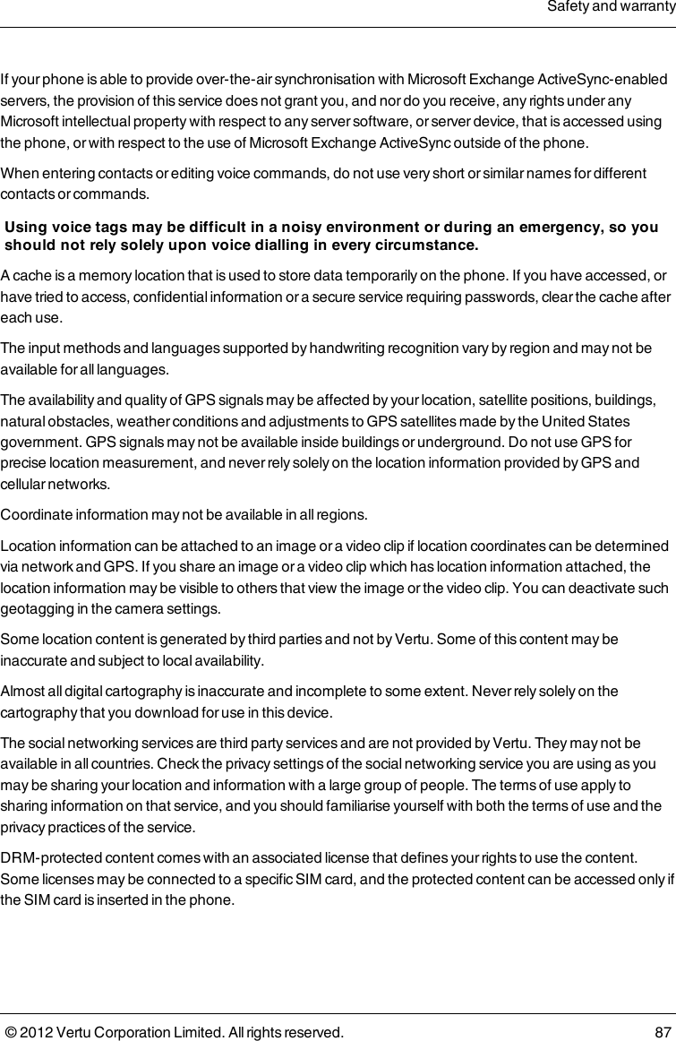 If your phone is able to provide over-the-air synchronisation with Microsoft Exchange ActiveSync-enabled servers, the provision of this service does not grant you, and nor do you receive, any rights under any Microsoft intellectual property with respect to any server software, or server device, that is accessed using the phone, or with respect to the use of Microsoft Exchange ActiveSync outside of the phone.When entering contacts or editing voice commands, do not use very short or similar names for different contacts or commands.Using voice tags may be difficult in a noisy environment or during an emergency, so you should not rely solely upon voice dialling in every circumstance.A cache is a memory location that is used to store data temporarily on the phone. If you have accessed, or have tried to access, confidential information or a secure service requiring passwords, clear the cache after each use.The input methods and languages supported by handwriting recognition vary by region and may not be available for all languages.The availability and quality of GPS signals may be affected by your location, satellite positions, buildings, natural obstacles, weather conditions and adjustments to GPS satellites made by the United States government. GPS signals may not be available inside buildings or underground. Do not use GPS for precise location measurement, and never rely solely on the location information provided by GPS and cellular networks.Coordinate information may not be available in all regions.Location information can be attached to an image or a video clip if location coordinates can be determined via network and GPS. If you share an image or a video clip which has location information attached, the location information may be visible to others that view the image or the video clip. You can deactivate such geotagging in the camera settings.Some location content is generated by third parties and not by Vertu. Some of this content may be inaccurate and subject to local availability.Almost all digital cartography is inaccurate and incomplete to some extent. Never rely solely on the cartography that you download for use in this device.The social networking services are third party services and are not provided by Vertu. They may not be available in all countries. Check the privacy settings of the social networking service you are using as you may be sharing your location and information with a large group of people. The terms of use apply to sharing information on that service, and you should familiarise yourself with both the terms of use and the privacy practices of the service.DRM-protected content comes with an associated license that defines your rights to use the content. Some licenses may be connected to a specific SIM card, and the protected content can be accessed only if the SIM card is inserted in the phone.Safety and warranty© 2012 Vertu Corporation Limited. All rights reserved. 87