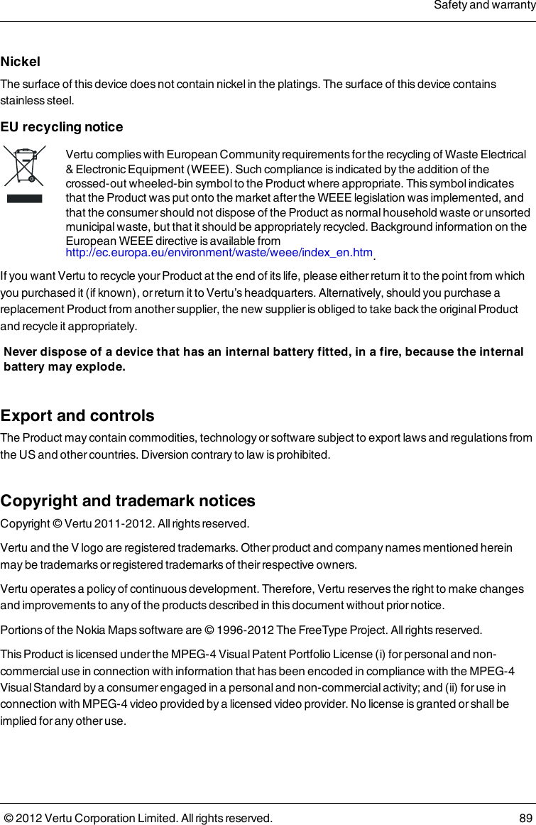Nickel The surface of this device does not contain nickel in the platings. The surface of this device contains stainless steel.  EU recycling noticeVertu complies with European Community requirements for the recycling of Waste Electrical &amp; Electronic Equipment (WEEE). Such compliance is indicated by the addition of the crossed-out wheeled-bin symbol to the Product where appropriate. This symbol indicates that the Product was put onto the market after the WEEE legislation was implemented, and that the consumer should not dispose of the Product as normal household waste or unsorted municipal waste, but that it should be appropriately recycled.  Background information on the European WEEE directive is available from http://ec.europa.eu/environment/waste/weee/index_en.htm. If you want Vertu to recycle your Product at the end of its life, please either return it to the point from which you purchased it (if known), or return it to Vertu’s headquarters. Alternatively, should you purchase a replacement Product from another supplier, the new supplier is obliged to take back the original Product and recycle it appropriately. Never dispose of a device that has an internal battery fitted, in a fire, because the internal battery may explode. Export and controlsThe Product may contain commodities, technology or software subject to export laws and regulations from the US and other countries. Diversion contrary to law is prohibited.Copyright and trademark noticesCopyright © Vertu 2011-2012. All rights reserved.Vertu and the V logo are registered trademarks. Other product and company names mentioned herein may be trademarks or registered trademarks of their respective owners.Vertu operates a policy of continuous development. Therefore, Vertu reserves the right to make changes and improvements to any of the products described in this document without prior notice.Portions of the Nokia Maps software are © 1996-2012 The FreeType Project. All rights reserved.This Product is licensed under the MPEG-4 Visual Patent Portfolio License (i) for personal and non-commercial use in connection with information that has been encoded in compliance with the MPEG-4 Visual Standard by a consumer engaged in a personal and non-commercial activity; and (ii) for use in connection with MPEG-4 video provided by a licensed video provider. No license is granted or shall be implied for any other use.Safety and warranty© 2012 Vertu Corporation Limited. All rights reserved. 89