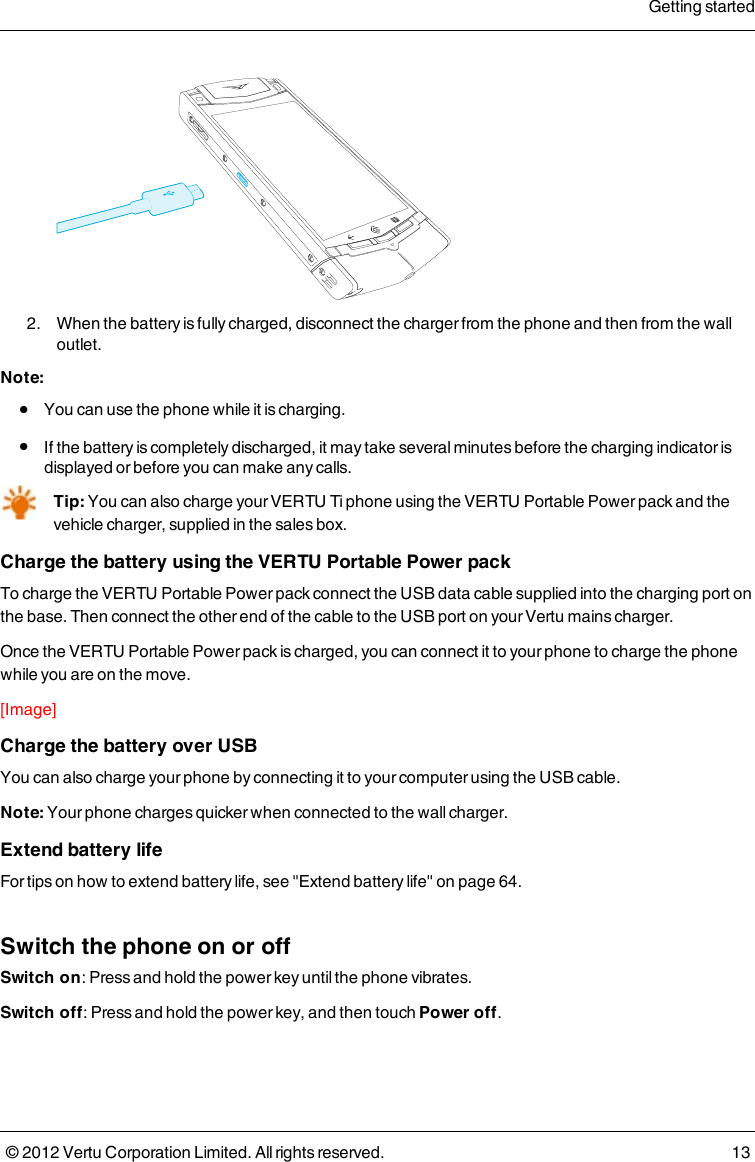  2.  When the battery is fully charged, disconnect the charger from the phone and then from the wall outlet.Note: l  You can use the phone while it is charging. l  If the battery is completely discharged, it may take several minutes before the charging indicator is displayed or before you can make any calls.Tip: You can also charge your VERTU Ti phone using the VERTU Portable Power pack and the  vehicle charger, supplied in the sales box.Charge the battery using the VERTU Portable Power packTo charge the VERTU Portable Power pack connect the USB data cable supplied into the charging port on the base. Then connect the other end of the cable to the USB port on your Vertu mains charger.Once the VERTU Portable Power pack is charged, you can connect it to your phone to charge the phone while you are on the move.[Image]Charge the battery over USBYou can also charge your phone by connecting it to your computer using the USB cable.Note: Your phone charges quicker when connected to the wall charger.Extend battery lifeFor tips on how to extend battery life, see &quot;Extend battery life&quot; on page 64.Switch the phone on or offSwitch on: Press and hold the power key until the phone vibrates.Switch off: Press and hold the power key, and then touch Power off.Getting started© 2012 Vertu Corporation Limited. All rights reserved. 13