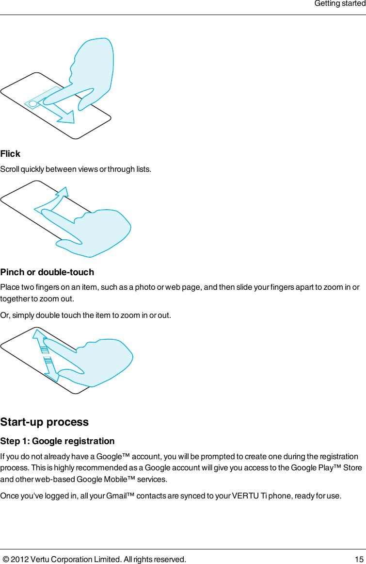 FlickScroll quickly between views or through lists.Pinch or double-touchPlace two fingers on an item, such as a photo or web page, and then slide your fingers apart to zoom in or together to zoom out.Or, simply double touch the item to zoom in or out.Start-up processStep 1: Google registrationIf you do not already have a Google™ account, you will be prompted to create one during the registration process. This is highly recommended as a Google account will give you access to the Google Play™ Store and other web-based Google Mobile™ services. Once you&apos;ve logged in, all your Gmail™ contacts are synced to your VERTU Ti phone, ready for use.Getting started© 2012 Vertu Corporation Limited. All rights reserved. 15